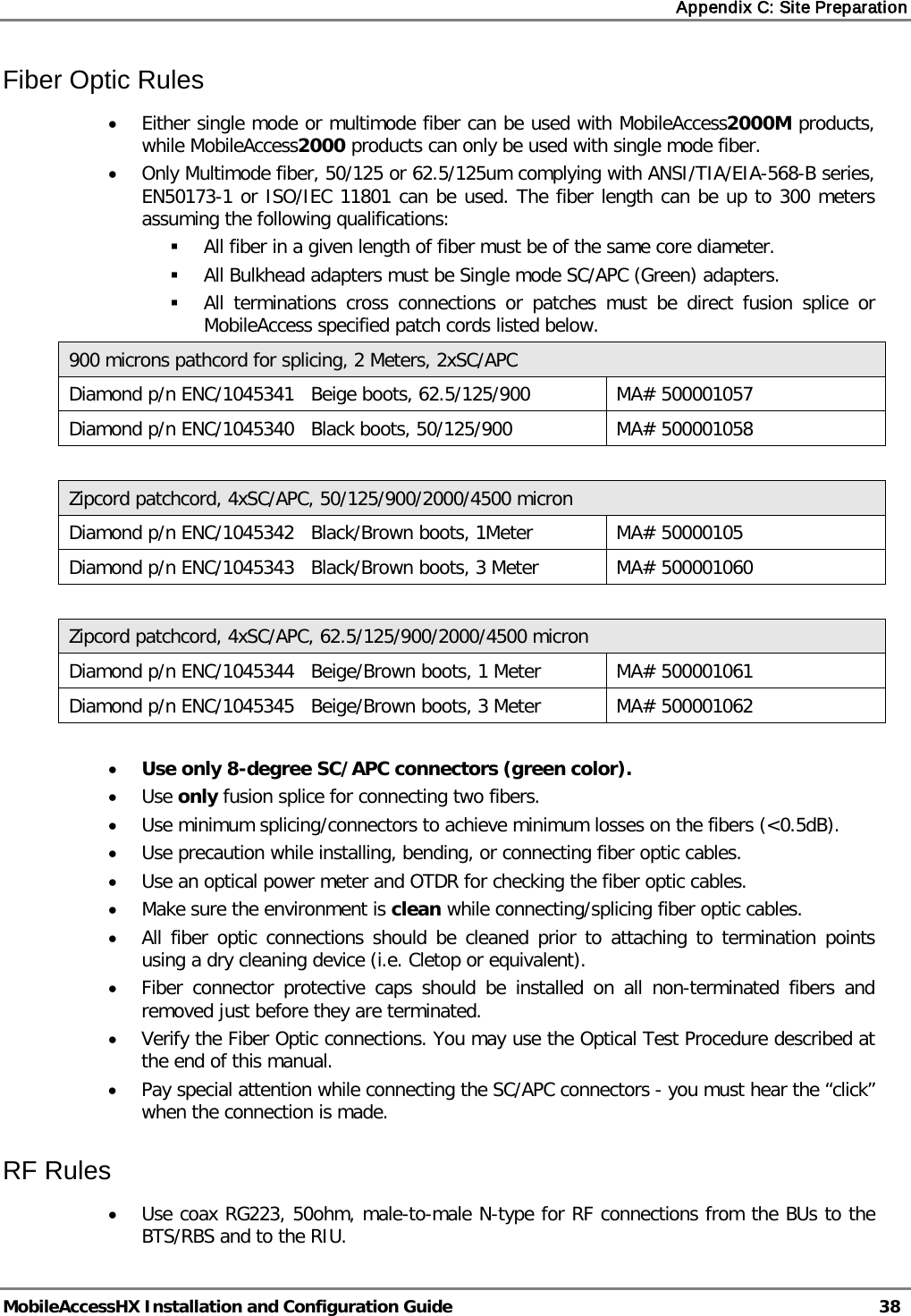 Appendix C: Site Preparation MobileAccessHX Installation and Configuration Guide 38 Fiber Optic Rules • Either single mode or multimode fiber can be used with MobileAccess2000M products, while MobileAccess2000 products can only be used with single mode fiber. • Only Multimode fiber, 50/125 or 62.5/125um complying with ANSI/TIA/EIA-568-B series, EN50173-1 or ISO/IEC 11801 can be used. The fiber length can be up to 300 meters assuming the following qualifications: All fiber in a given length of fiber must be of the same core diameter. All Bulkhead adapters must be Single mode SC/APC (Green) adapters. All terminations cross connections or patches must be direct fusion splice or MobileAccess specified patch cords listed below. 900 microns pathcord for splicing, 2 Meters, 2xSC/APC Diamond p/n ENC/1045341 Beige boots, 62.5/125/900 MA# 500001057 Diamond p/n ENC/1045340 Black boots, 50/125/900 MA# 500001058 Zipcord patchcord, 4xSC/APC, 50/125/900/2000/4500 micron Diamond p/n ENC/1045342 Black/Brown boots, 1Meter MA# 50000105 Diamond p/n ENC/1045343 Black/Brown boots, 3 Meter MA# 500001060 Zipcord patchcord, 4xSC/APC, 62.5/125/900/2000/4500 micron Diamond p/n ENC/1045344 Beige/Brown boots, 1 Meter MA# 500001061 Diamond p/n ENC/1045345 Beige/Brown boots, 3 Meter MA# 500001062 • Use only 8-degree SC/APC connectors (green color). • Use only fusion splice for connecting two fibers. • Use minimum splicing/connectors to achieve minimum losses on the fibers (<0.5dB). • Use precaution while installing, bending, or connecting fiber optic cables. • Use an optical power meter and OTDR for checking the fiber optic cables. • Make sure the environment is clean while connecting/splicing fiber optic cables. • All fiber optic connections should be cleaned prior to attaching to termination points using a dry cleaning device (i.e. Cletop or equivalent). • Fiber connector protective caps should be installed on all non-terminated fibers and removed just before they are terminated. • Verify the Fiber Optic connections. You may use the Optical Test Procedure described at the end of this manual. • Pay special attention while connecting the SC/APC connectors - you must hear the “click” when the connection is made. RF Rules • Use coax RG223, 50ohm, male-to-male N-type for RF connections from the BUs to the BTS/RBS and to the RIU.