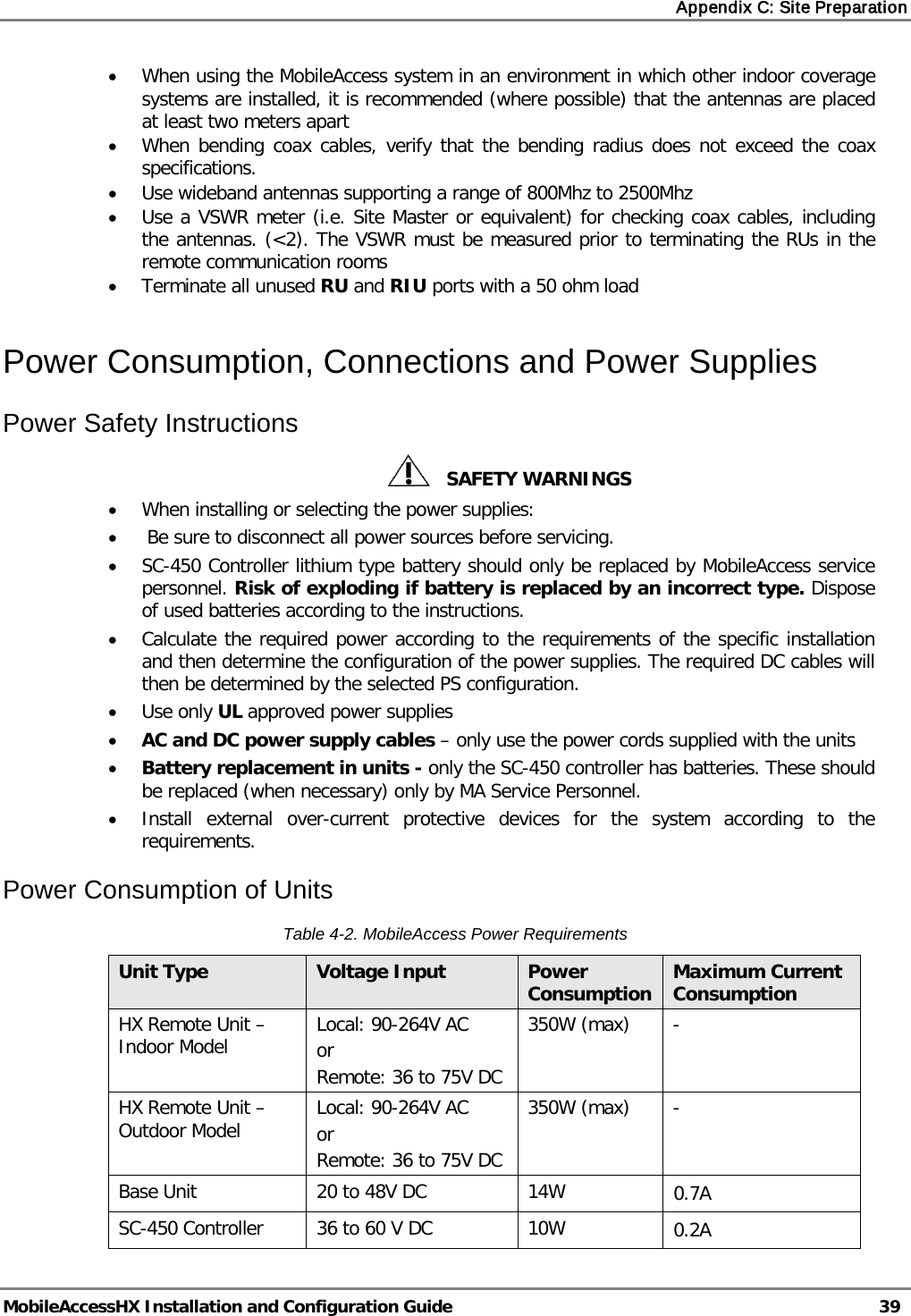 Appendix C: Site Preparation MobileAccessHX Installation and Configuration Guide 39 • When using the MobileAccess system in an environment in which other indoor coverage systems are installed, it is recommended (where possible) that the antennas are placed at least two meters apart • When bending coax cables, verify that the bending radius does not exceed the coax specifications. • Use wideband antennas supporting a range of 800Mhz to 2500Mhz • Use a VSWR meter (i.e. Site Master or equivalent) for checking coax cables, including the antennas. (<2). The VSWR must be measured prior to terminating the RUs in the remote communication rooms • Terminate all unused RU and RIU ports with a 50 ohm load Power Consumption, Connections and Power Supplies Power Safety Instructions SAFETY WARNINGS • When installing or selecting the power supplies: • Be sure to disconnect all power sources before servicing. • SC-450 Controller lithium type battery should only be replaced by MobileAccess service personnel. Risk of exploding if battery is replaced by an incorrect type. Dispose of used batteries according to the instructions. • Calculate the required power according to the requirements of the specific installation and then determine the configuration of the power supplies. The required DC cables will then be determined by the selected PS configuration. • Use only UL approved power supplies • AC and DC power supply cables – only use the power cords supplied with the units • Battery replacement in units - only the SC-450 controller has batteries. These should be replaced (when necessary) only by MA Service Personnel. • Install external over-current protective devices for the system according to the requirements. Power Consumption of Units Table 4-2. MobileAccess Power Requirements Unit Type Voltage Input Power Consumption Maximum Current Consumption HX Remote Unit – Indoor Model Local: 90-264V AC or Remote: 36 to 75V DC 350W (max) - HX Remote Unit – Outdoor Model Local: 90-264V AC or Remote: 36 to 75V DC 350W (max) - Base Unit 20 to 48V DC 14W 0.7A SC-450 Controller 36 to 60 V DC 10W 0.2A