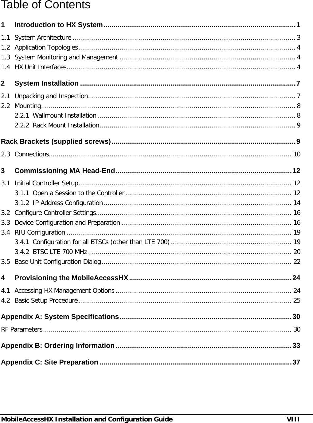 MobileAccessHX Installation and Configuration Guide VIII Table of Contents 1 Introduction to HX System .................................................................................................. 1 1.1 System Architecture .................................................................................................................. 3 1.2 Application Topologies ............................................................................................................... 4 1.3 System Monitoring and Management .......................................................................................... 4 1.4 HX Unit Interfaces ..................................................................................................................... 4 2 System Installation .............................................................................................................. 7 2.1 Unpacking and Inspection .......................................................................................................... 7 2.2 Mounting .................................................................................................................................. 8 2.2.1 Wallmount Installation ..................................................................................................... 8 2.2.2 Rack Mount Installation .................................................................................................... 9 Rack Brackets (supplied screws) .............................................................................................. 9 2.3 Connections............................................................................................................................ 10 3 Commissioning MA Head-End .......................................................................................... 12 3.1 Initial Controller Setup ............................................................................................................. 12 3.1.1 Open a Session to the Controller ..................................................................................... 12 3.1.2 IP Address Configuration ................................................................................................ 14 3.2 Configure Controller Settings .................................................................................................... 16 3.3 Device Configuration and Preparation ....................................................................................... 16 3.4 RIU Configuration ................................................................................................................... 19 3.4.1 Configuration for all BTSCs (other than LTE 700) .............................................................. 19 3.4.2 BTSC LTE 700 MHz ........................................................................................................ 20 3.5 Base Unit Configuration Dialog ................................................................................................. 22 4 Provisioning the MobileAccessHX ................................................................................... 24 4.1 Accessing HX Management Options .......................................................................................... 24 4.2 Basic Setup Procedure ............................................................................................................. 25 Appendix A: System Specifications ........................................................................................ 30 RF Parameters ............................................................................................................................... 30 Appendix B: Ordering Information .......................................................................................... 33 Appendix C: Site Preparation .................................................................................................. 37