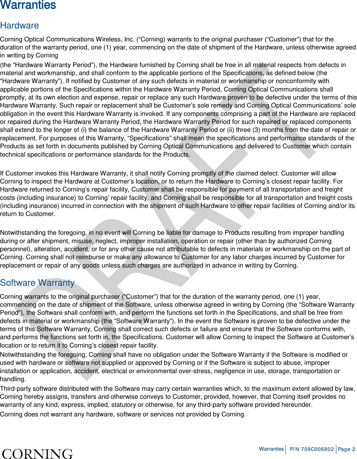 Warranties P/N 709C006802 Page 2 Warranties Hardware Corning Optical Communications Wireless, Inc. (“Corning) warrants to the original purchaser (“Customer”) that for the duration of the warranty period, one (1) year, commencing on the date of shipment of the Hardware, unless otherwise agreed in writing by Corning (the “Hardware Warranty Period”), the Hardware furnished by Corning shall be free in all material respects from defects in material and workmanship, and shall conform to the applicable portions of the Specifications, as defined below (the “Hardware Warranty”). If notified by Customer of any such defects in material or workmanship or nonconformity with applicable portions of the Specifications within the Hardware Warranty Period, Corning Optical Communications shall promptly, at its own election and expense, repair or replace any such Hardware proven to be defective under the terms of this Hardware Warranty. Such repair or replacement shall be Customer’s sole remedy and Corning Optical Communications’ sole obligation in the event this Hardware Warranty is invoked. If any components comprising a part of the Hardware are replaced or repaired during the Hardware Warranty Period, the Hardware Warranty Period for such repaired or replaced components shall extend to the longer of (i) the balance of the Hardware Warranty Period or (ii) three (3) months from the date of repair or replacement. For purposes of this Warranty, “Specifications” shall mean the specifications and performance standards of the Products as set forth in documents published by Corning Optical Communications and delivered to Customer which contain technical specifications or performance standards for the Products. If Customer invokes this Hardware Warranty, it shall notify Corning promptly of the claimed defect. Customer will allow Corning to inspect the Hardware at Customer’s location, or to return the Hardware to Corning’s closest repair facility. For Hardware returned to Corning’s repair facility, Customer shall be responsible for payment of all transportation and freight costs (including insurance) to Corning’ repair facility, and Corning shall be responsible for all transportation and freight costs (including insurance) incurred in connection with the shipment of such Hardware to other repair facilities of Corning and/or its return to Customer. Notwithstanding the foregoing, in no event will Corning be liable for damage to Products resulting from improper handling during or after shipment, misuse, neglect, improper installation, operation or repair (other than by authorized Corning personnel), alteration, accident, or for any other cause not attributable to defects in materials or workmanship on the part of Corning. Corning shall not reimburse or make any allowance to Customer for any labor charges incurred by Customer for replacement or repair of any goods unless such charges are authorized in advance in writing by Corning. Software Warranty Corning warrants to the original purchaser (“Customer”) that for the duration of the warranty period, one (1) year, commencing on the date of shipment of the Software, unless otherwise agreed in writing by Corning (the “Software Warranty Period”), the Software shall conform with, and perform the functions set forth in the Specifications, and shall be free from defects in material or workmanship (the “Software Warranty”). In the event the Software is proven to be defective under the terms of this Software Warranty, Corning shall correct such defects or failure and ensure that the Software conforms with, and performs the functions set forth in, the Specifications. Customer will allow Corning to inspect the Software at Customer’s location or to return it to Corning’s closest repair facility. Notwithstanding the foregoing, Corning shall have no obligation under the Software Warranty if the Software is modified or used with hardware or software not supplied or approved by Corning or if the Software is subject to abuse, improper installation or application, accident, electrical or environmental over-stress, negligence in use, storage, transportation or handling. Third-party software distributed with the Software may carry certain warranties which, to the maximum extent allowed by law, Corning hereby assigns, transfers and otherwise conveys to Customer, provided, however, that Corning itself provides no warranty of any kind, express, implied, statutory or otherwise, for any third-party software provided hereunder. Corning does not warrant any hardware, software or services not provided by Corning.