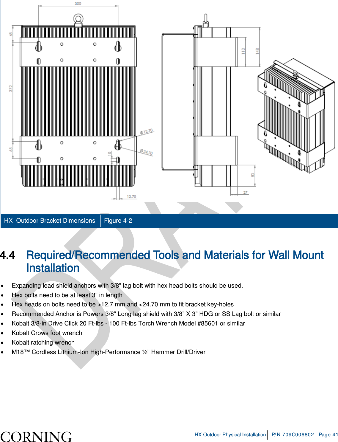 HX Outdoor Physical Installation P/N 709C006802 Page 41 HX Outdoor Bracket Dimensions Figure 4-2 4.4 Required/Recommended Tools and Materials for Wall Mount Installation • Expanding lead shield anchors with 3/8” lag bolt with hex head bolts should be used. • Hex bolts need to be at least 3” in length • Hex heads on bolts need to be >12.7 mm and <24.70 mm to fit bracket key-holes • Recommended Anchor is Powers 3/8” Long lag shield with 3/8” X 3” HDG or SS Lag bolt or similar • Kobalt 3/8-in Drive Click 20 Ft-lbs - 100 Ft-lbs Torch Wrench Model #85601 or similar • Kobalt Crows foot wrench • Kobalt ratching wrench • M18™ Cordless Lithium-Ion High-Performance ½” Hammer Drill/Driver