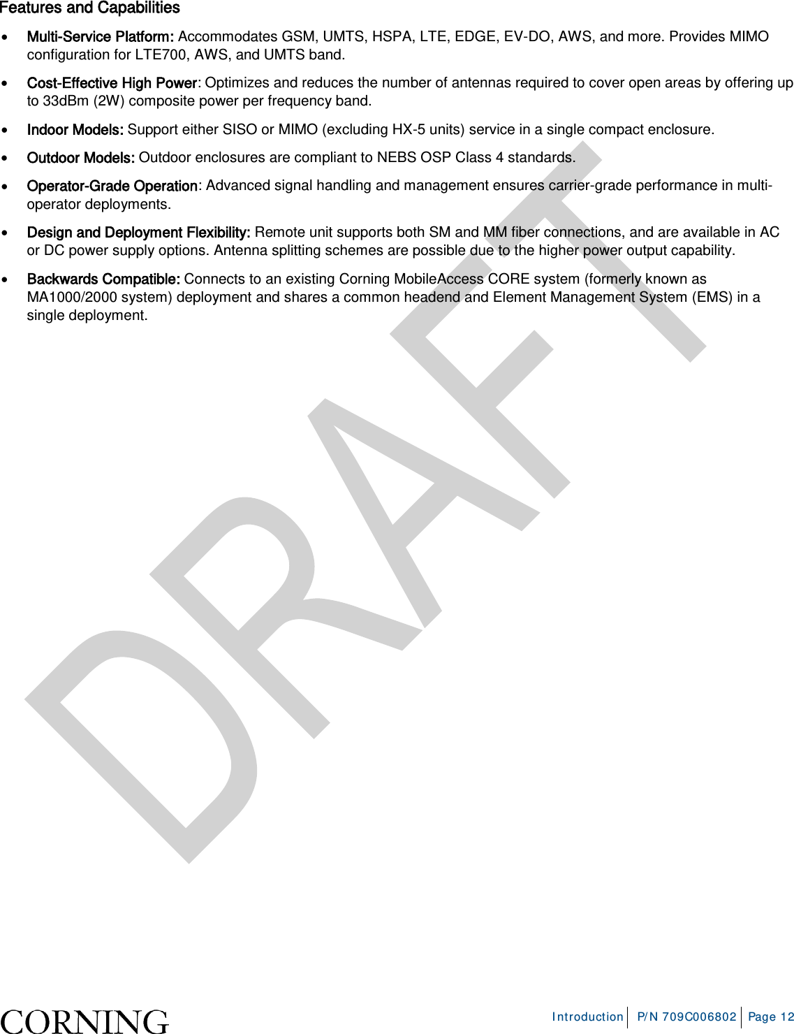 Introduction P/N 709C006802 Page 12 Features and Capabilities • Multi-Service Platform: Accommodates GSM, UMTS, HSPA, LTE, EDGE, EV-DO, AWS, and more. Provides MIMO configuration for LTE700, AWS, and UMTS band. • Cost-Effective High Power: Optimizes and reduces the number of antennas required to cover open areas by offering up to 33dBm (2W) composite power per frequency band. • Indoor Models: Support either SISO or MIMO (excluding HX-5 units) service in a single compact enclosure. • Outdoor Models: Outdoor enclosures are compliant to NEBS OSP Class 4 standards. • Operator-Grade Operation: Advanced signal handling and management ensures carrier-grade performance in multi-operator deployments. • Design and Deployment Flexibility: Remote unit supports both SM and MM fiber connections, and are available in AC or DC power supply options. Antenna splitting schemes are possible due to the higher power output capability. • Backwards Compatible: Connects to an existing Corning MobileAccess CORE system (formerly known as MA1000/2000 system) deployment and shares a common headend and Element Management System (EMS) in a single deployment.