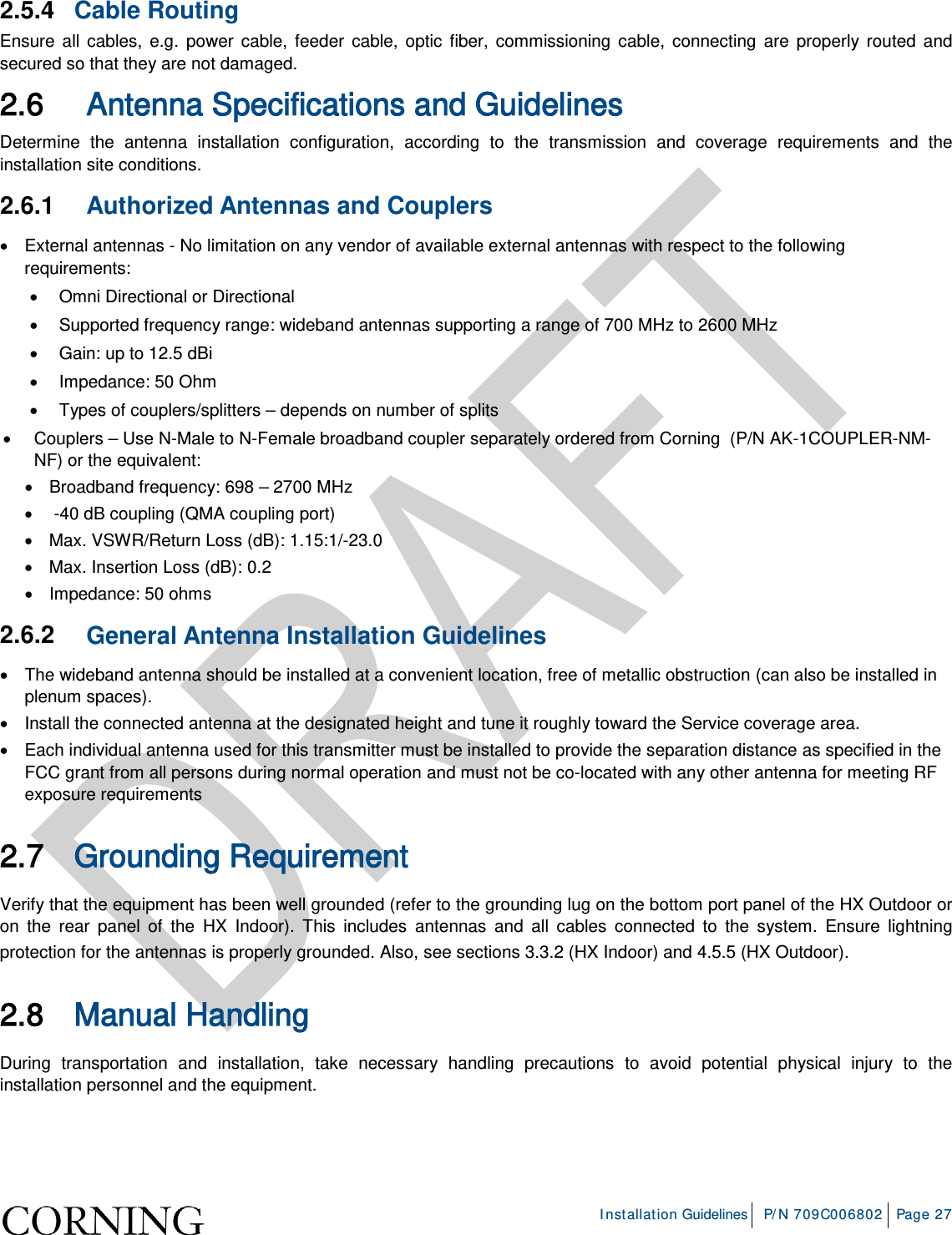 Installation Guidelines P/N 709C006802 Page 27 2.5.4 Cable Routing Ensure all cables, e.g. power cable, feeder cable, optic fiber, commissioning cable, connecting are properly routed and secured so that they are not damaged. 2.6 Antenna Specifications and Guidelines Determine the antenna installation configuration, according to the transmission and coverage requirements and the installation site conditions. 2.6.1 Authorized Antennas and Couplers • External antennas - No limitation on any vendor of available external antennas with respect to the following requirements: • Omni Directional or Directional • Supported frequency range: wideband antennas supporting a range of 700 MHz to 2600 MHz • Gain: up to 12.5 dBi • Impedance: 50 Ohm • Types of couplers/splitters – depends on number of splits • Couplers – Use N-Male to N-Female broadband coupler separately ordered from Corning (P/N AK-1COUPLER-NM-NF) or the equivalent: • Broadband frequency: 698 – 2700 MHz • -40 dB coupling (QMA coupling port) • Max. VSWR/Return Loss (dB): 1.15:1/-23.0 • Max. Insertion Loss (dB): 0.2 • Impedance: 50 ohms 2.6.2 General Antenna Installation Guidelines • The wideband antenna should be installed at a convenient location, free of metallic obstruction (can also be installed in plenum spaces). • Install the connected antenna at the designated height and tune it roughly toward the Service coverage area. • Each individual antenna used for this transmitter must be installed to provide the separation distance as specified in the FCC grant from all persons during normal operation and must not be co-located with any other antenna for meeting RF exposure requirements 2.7 Grounding Requirement Verify that the equipment has been well grounded (refer to the grounding lug on the bottom port panel of the HX Outdoor or on the rear panel of the HX Indoor). This includes antennas and all cables connected to the system. Ensure lightning protection for the antennas is properly grounded. Also, see sections 3.3.2 (HX Indoor) and 4.5.5 (HX Outdoor). 2.8 Manual Handling During transportation and installation, take necessary handling precautions to avoid potential physical injury to the installation personnel and the equipment.