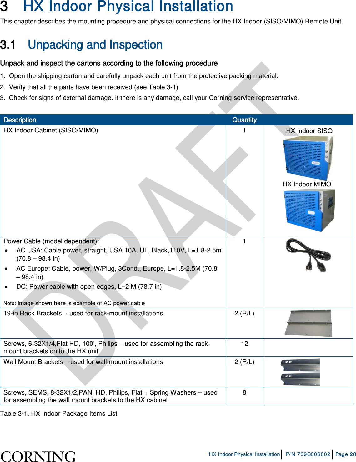 HX Indoor Physical Installation P/N 709C006802 Page 28 3 HX Indoor Physical Installation This chapter describes the mounting procedure and physical connections for the HX Indoor (SISO/MIMO) Remote Unit. 3.1 Unpacking and Inspection Unpack and inspect the cartons according to the following procedure 1. Open the shipping carton and carefully unpack each unit from the protective packing material. 2. Verify that all the parts have been received (see Table 3-1). 3. Check for signs of external damage. If there is any damage, call your Corning service representative. Description Quantity HX Indoor Cabinet (SISO/MIMO) 1 Power Cable (model dependent): • AC USA: Cable power, straight, USA 10A, UL, Black,110V, L=1.8-2.5m (70.8 – 98.4 in) • AC Europe: Cable, power, W/Plug, 3Cond., Europe, L=1.8-2.5M (70.8 – 98.4 in) • DC: Power cable with open edges, L=2 M (78.7 in) Note: Image shown here is example of AC power cable 1 19-in Rack Brackets - used for rack-mount installations 2 (R/L) Screws, 6-32X1/4,Flat HD, 100’, Philips – used for assembling the rack-mount brackets on to the HX unit 12 Wall Mount Brackets – used for wall-mount installations 2 (R/L) Screws, SEMS, 8-32X1/2,PAN, HD, Philips, Flat + Spring Washers – used for assembling the wall mount brackets to the HX cabinet 8 Table 3-1. HX Indoor Package Items List HX Indoor SISO HX Indoor MIMO