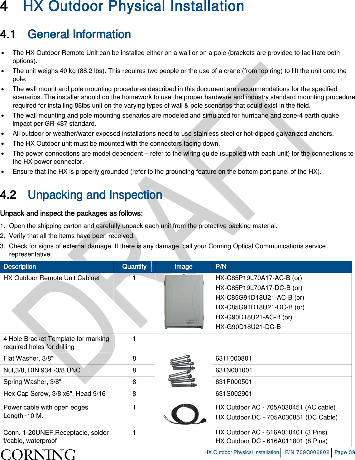 HX Outdoor Physical Installation P/N 709C006802 Page 39 4 HX Outdoor Physical Installation 4.1 General Information • The HX Outdoor Remote Unit can be installed either on a wall or on a pole (brackets are provided to facilitate both options). • The unit weighs 40 kg (88.2 lbs). This requires two people or the use of a crane (from top ring) to lift the unit onto the pole. • The wall mount and pole mounting procedures described in this document are recommendations for the specified scenarios. The installer should do the homework to use the proper hardware and industry standard mounting procedure required for installing 88lbs unit on the varying types of wall & pole scenarios that could exist in the field. • The wall mounting and pole mounting scenarios are modeled and simulated for hurricane and zone-4 earth quake impact per GR-487 standard. • All outdoor or weather/water exposed installations need to use stainless steel or hot-dipped galvanized anchors. • The HX Outdoor unit must be mounted with the connectors facing down. • The power connections are model dependent – refer to the wiring guide (supplied with each unit) for the connections to the HX power connector. • Ensure that the HX is properly grounded (refer to the grounding feature on the bottom port panel of the HX). 4.2 Unpacking and Inspection Unpack and inspect the packages as follows: 1. Open the shipping carton and carefully unpack each unit from the protective packing material. 2. Verify that all the items have been received. 3. Check for signs of external damage. If there is any damage, call your Corning Optical Communications service representative. Description Quantity Image P/N HX Outdoor Remote Unit Cabinet 1 HX-C85P19L70A17-AC-B (or) HX-C85P19L70A17-DC-B (or) HX-C85G91D18U21-AC-B (or) HX-C85G91D18U21-DC-B (or) HX-G90D18U21-AC-B (or) HX-G90D18U21-DC-B 4 Hole Bracket Template for marking required holes for drilling 1 Flat Washer, 3/8" 8 631F000801 Nut,3/8, DIN 934 -3/8 UNC 8 631N001001 Spring Washer, 3/8" 8 631P000501 Hex Cap Screw, 3/8 x6", Head 9/16 8 631S002901 Power cable with open edges Length=10 M. 1 HX Outdoor AC - 705A030451 (AC cable) HX Outdoor DC - 705A030851 (DC Cable) Conn. 1-20UNEF,Receptacle, solder f/cable, waterproof 1 HX Outdoor AC - 616A010401 (3 Pins) HX Outdoor DC - 616A011801 (8 Pins)