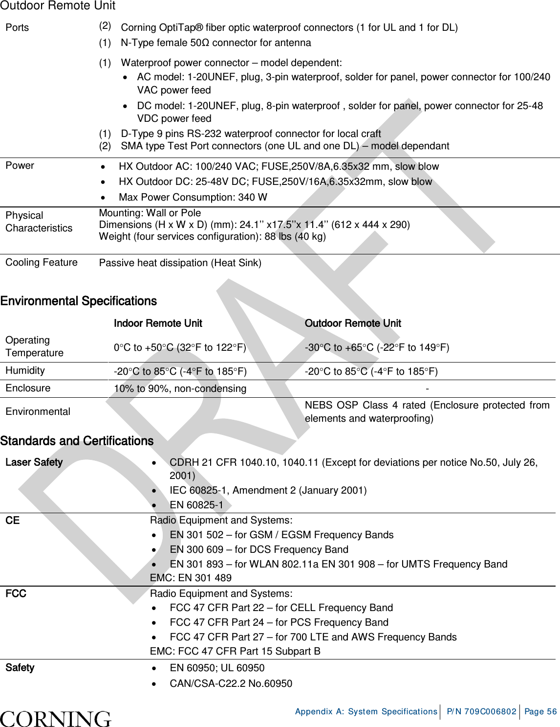 Appendix A: System Specifications P/N 709C006802 Page 56 Outdoor Remote Unit Ports (2) Corning OptiTap® fiber optic waterproof connectors (1 for UL and 1 for DL) (1) N-Type female 50Ω connector for antenna (1) Waterproof power connector – model dependent: • AC model: 1-20UNEF, plug, 3-pin waterproof, solder for panel, power connector for 100/240 VAC power feed • DC model: 1-20UNEF, plug, 8-pin waterproof , solder for panel, power connector for 25-48 VDC power feed (1) D-Type 9 pins RS-232 waterproof connector for local craft (2) SMA type Test Port connectors (one UL and one DL) – model dependant Power • HX Outdoor AC: 100/240 VAC; FUSE,250V/8A,6.35x32 mm, slow blow • HX Outdoor DC: 25-48V DC; FUSE,250V/16A,6.35x32mm, slow blow • Max Power Consumption: 340 W Physical Characteristics Mounting: Wall or Pole Dimensions (H x W x D) (mm): 24.1’’ x17.5’’x 11.4’’ (612 x 444 x 290) Weight (four services configuration): 88 lbs (40 kg) Cooling Feature Passive heat dissipation (Heat Sink) Environmental Specifications Indoor Remote Unit Outdoor Remote Unit Operating Temperature 0°C to +50°C (32°F to 122°F) -30°C to +65°C (-22°F to 149°F) Humidity -20°C to 85°C (-4°F to 185°F) -20°C to 85°C (-4°F to 185°F) Enclosure 10% to 90%, non-condensing - Environmental NEBS OSP Class 4 rated (Enclosure protected from elements and waterproofing) Standards and Certifications Laser Safety • CDRH 21 CFR 1040.10, 1040.11 (Except for deviations per notice No.50, July 26, 2001) • IEC 60825-1, Amendment 2 (January 2001) • EN 60825-1 CE Radio Equipment and Systems: • EN 301 502 – for GSM / EGSM Frequency Bands • EN 300 609 – for DCS Frequency Band • EN 301 893 – for WLAN 802.11a EN 301 908 – for UMTS Frequency Band EMC: EN 301 489 FCC Radio Equipment and Systems: • FCC 47 CFR Part 22 – for CELL Frequency Band • FCC 47 CFR Part 24 – for PCS Frequency Band • FCC 47 CFR Part 27 – for 700 LTE and AWS Frequency Bands EMC: FCC 47 CFR Part 15 Subpart B Safety • EN 60950; UL 60950 • CAN/CSA-C22.2 No.60950
