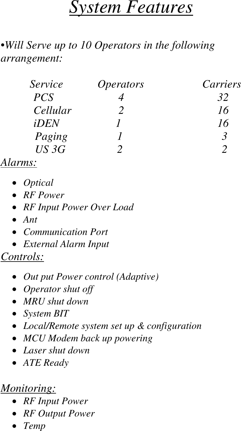System Features  •Will Serve up to 10 Operators in the following arrangement:     Service           Operators               Carriers PCS           4                 32 Cellular           2               16 iDEN          1                16 Paging          1                 3 US 3G         2                 2 Alarms:  •  Optical •  RF Power •  RF Input Power Over Load •  Ant  •  Communication Port •  External Alarm Input Controls:  •  Out put Power control (Adaptive) •  Operator shut off •  MRU shut down •  System BIT •  Local/Remote system set up &amp; configuration  •  MCU Modem back up powering •  Laser shut down  •  ATE Ready  Monitoring: •  RF Input Power •  RF Output Power •  Temp 