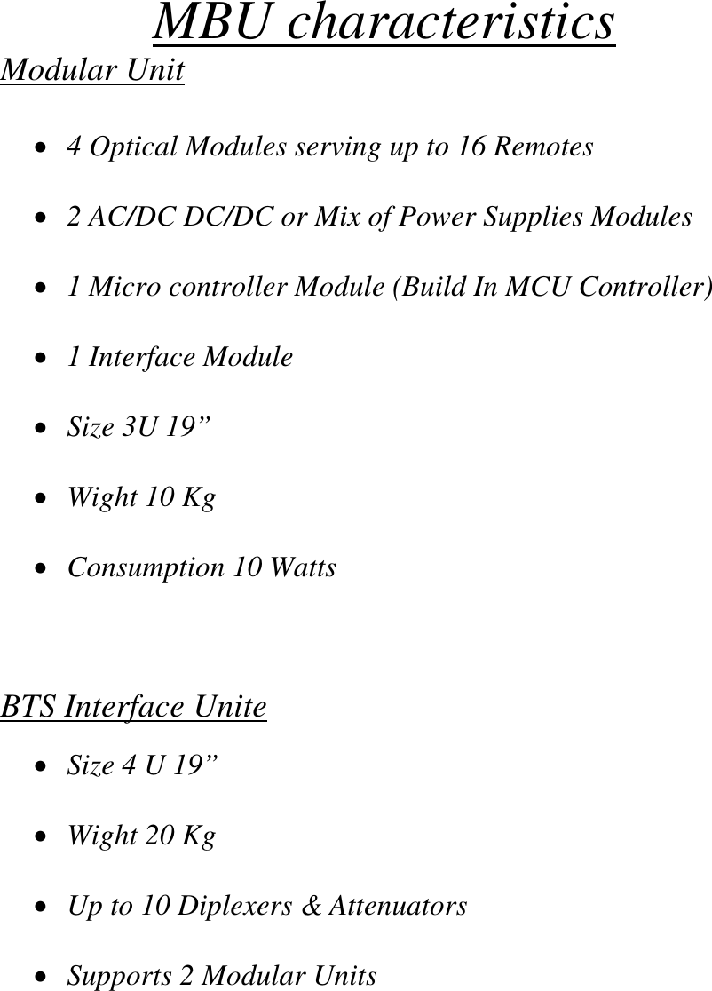 MBU characteristics Modular Unit  •  4 Optical Modules serving up to 16 Remotes  •  2 AC/DC DC/DC or Mix of Power Supplies Modules  •  1 Micro controller Module (Build In MCU Controller)  •  1 Interface Module  •  Size 3U 19”   •  Wight 10 Kg  •  Consumption 10 Watts    BTS Interface Unite  •  Size 4 U 19”  •  Wight 20 Kg  •  Up to 10 Diplexers &amp; Attenuators  •  Supports 2 Modular Units        