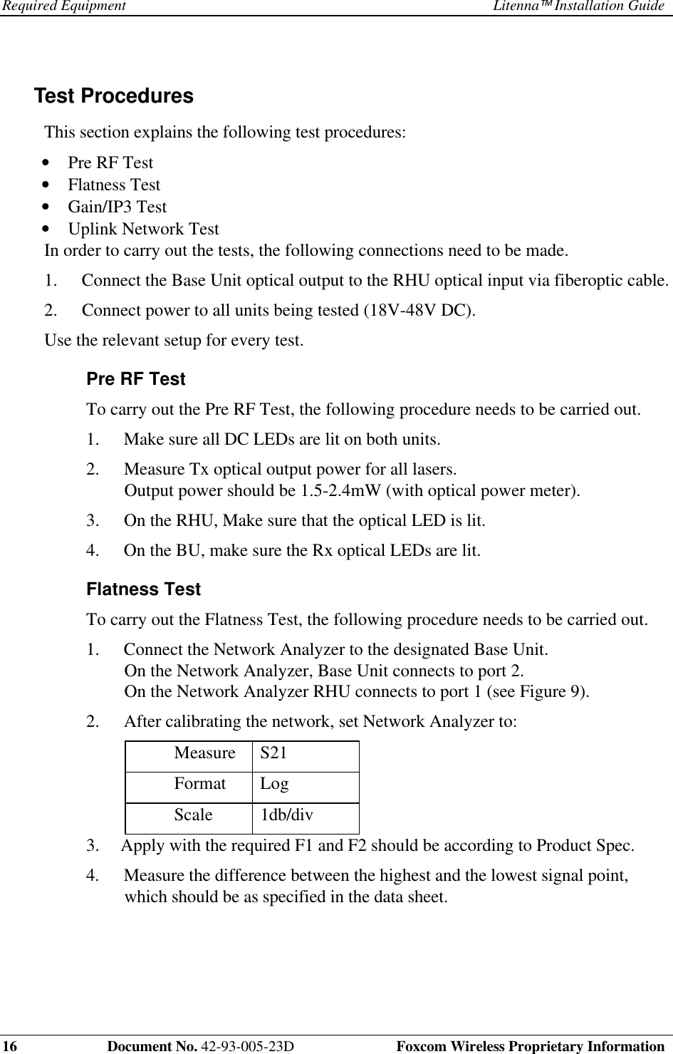 Required Equipment Litenna Installation Guide16 Document No. 42-93-005-23D Foxcom Wireless Proprietary InformationTest ProceduresThis section explains the following test procedures:• Pre RF Test• Flatness Test• Gain/IP3 Test• Uplink Network Test In order to carry out the tests, the following connections need to be made.1. Connect the Base Unit optical output to the RHU optical input via fiberoptic cable.2. Connect power to all units being tested (18V-48V DC). Use the relevant setup for every test.Pre RF Test To carry out the Pre RF Test, the following procedure needs to be carried out.1. Make sure all DC LEDs are lit on both units.2. Measure Tx optical output power for all lasers.Output power should be 1.5-2.4mW (with optical power meter).3. On the RHU, Make sure that the optical LED is lit.4. On the BU, make sure the Rx optical LEDs are lit.Flatness Test To carry out the Flatness Test, the following procedure needs to be carried out.1. Connect the Network Analyzer to the designated Base Unit.On the Network Analyzer, Base Unit connects to port 2.On the Network Analyzer RHU connects to port 1 (see Figure 9).2. After calibrating the network, set Network Analyzer to: Measure S21 Format Log Scale 1db/div3. Apply with the required F1 and F2 should be according to Product Spec.4. Measure the difference between the highest and the lowest signal point,which should be as specified in the data sheet.