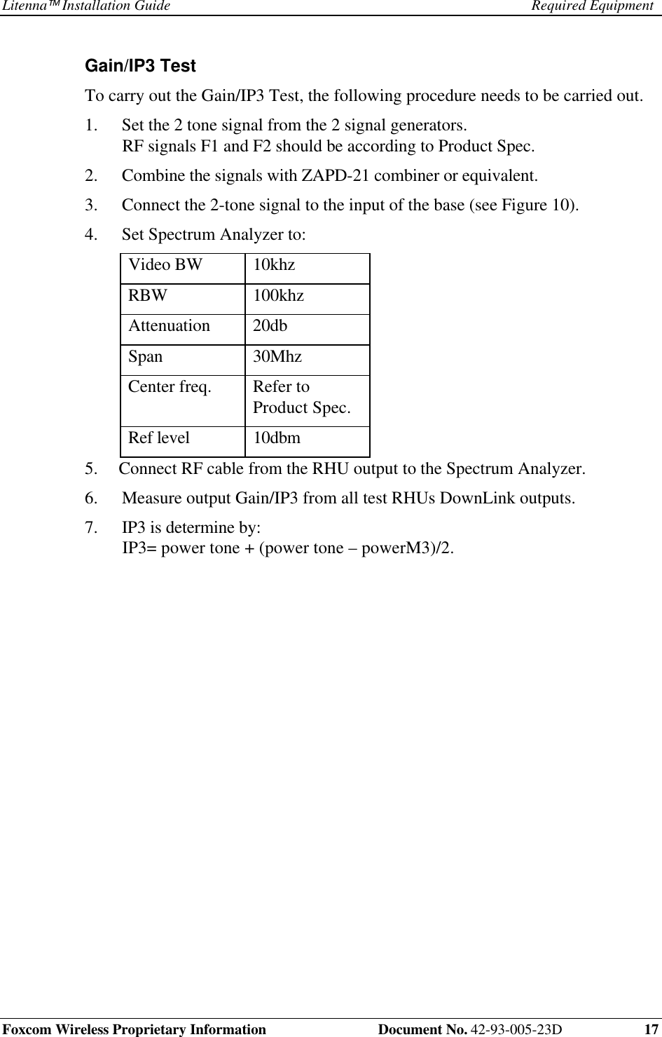 Litenna Installation Guide Required EquipmentFoxcom Wireless Proprietary Information Document No. 42-93-005-23D 17Gain/IP3 Test To carry out the Gain/IP3 Test, the following procedure needs to be carried out.1. Set the 2 tone signal from the 2 signal generators.RF signals F1 and F2 should be according to Product Spec.2. Combine the signals with ZAPD-21 combiner or equivalent.3. Connect the 2-tone signal to the input of the base (see Figure 10).4. Set Spectrum Analyzer to: Video BW 10khz RBW 100khz Attenuation 20db Span 30Mhz Center freq. Refer toProduct Spec. Ref level 10dbm5. Connect RF cable from the RHU output to the Spectrum Analyzer.6. Measure output Gain/IP3 from all test RHUs DownLink outputs.7. IP3 is determine by:IP3= power tone + (power tone – powerM3)/2.