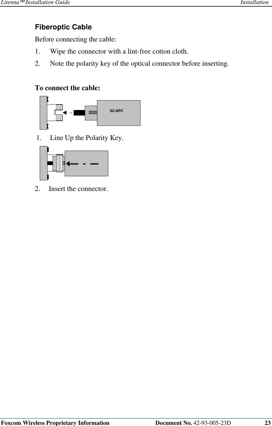 Litenna Installation Guide InstallationFoxcom Wireless Proprietary Information Document No. 42-93-005-23D 23Fiberoptic Cable Before connecting the cable:1. Wipe the connector with a lint-free cotton cloth.2. Note the polarity key of the optical connector before inserting.To connect the cable: SC/APC 1. Line Up the Polarity Key. 2. Insert the connector.