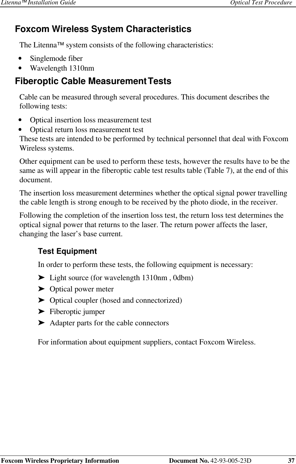 Litenna Installation Guide Optical Test ProcedureFoxcom Wireless Proprietary Information Document No. 42-93-005-23D 37Foxcom Wireless System Characteristics The Litenna™ system consists of the following characteristics:• Singlemode fiber• Wavelength 1310nmFiberoptic Cable Measurement Tests Cable can be measured through several procedures. This document describes thefollowing tests:• Optical insertion loss measurement test• Optical return loss measurement test These tests are intended to be performed by technical personnel that deal with FoxcomWireless systems. Other equipment can be used to perform these tests, however the results have to be thesame as will appear in the fiberoptic cable test results table (Table 7), at the end of thisdocument. The insertion loss measurement determines whether the optical signal power travellingthe cable length is strong enough to be received by the photo diode, in the receiver. Following the completion of the insertion loss test, the return loss test determines theoptical signal power that returns to the laser. The return power affects the laser,changing the laser’s base current.Test Equipment In order to perform these tests, the following equipment is necessary:➤ Light source (for wavelength 1310nm , 0dbm)➤ Optical power meter➤ Optical coupler (hosed and connectorized)➤ Fiberoptic jumper➤ Adapter parts for the cable connectors For information about equipment suppliers, contact Foxcom Wireless.