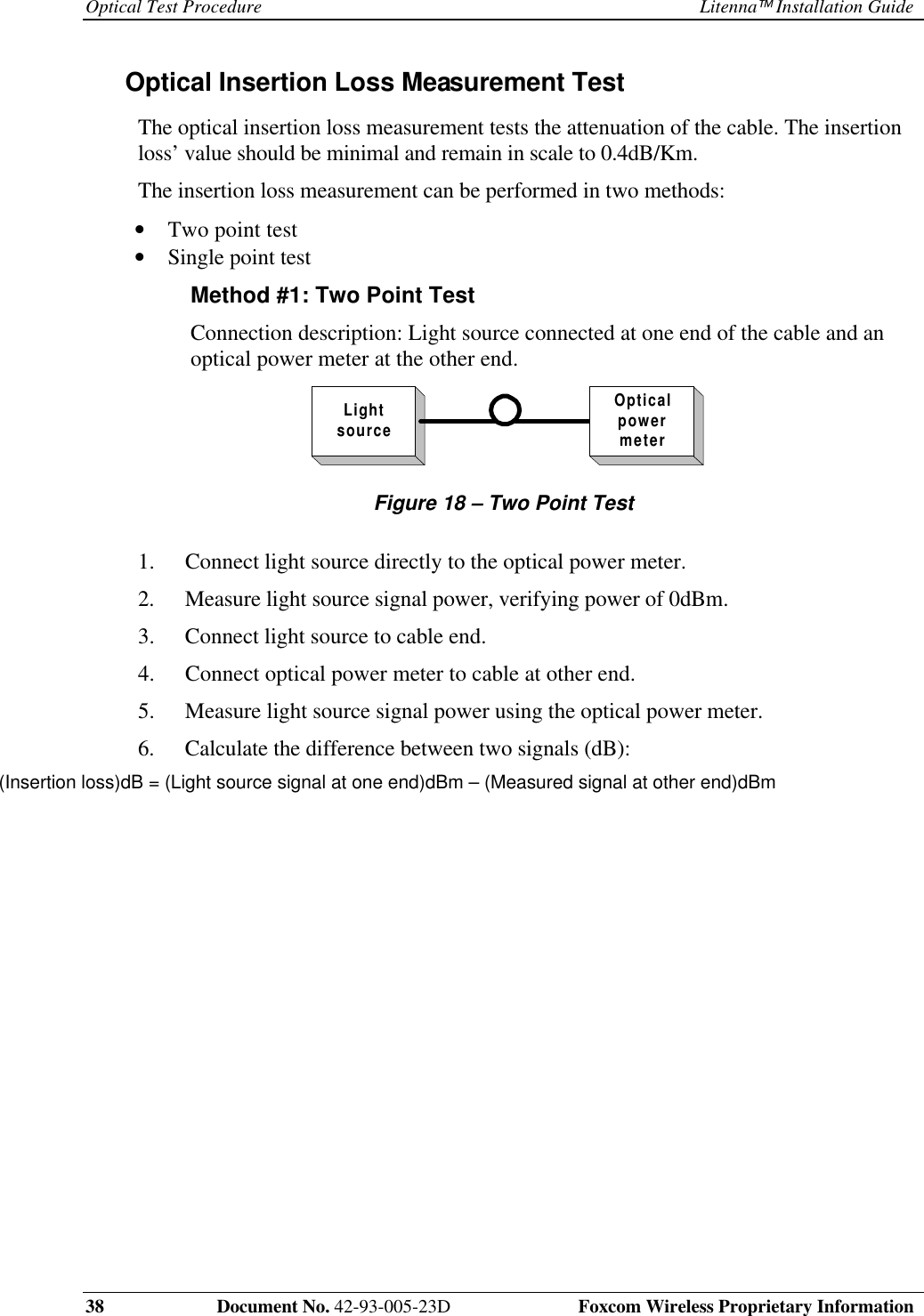 Optical Test Procedure Litenna Installation Guide38 Document No. 42-93-005-23D Foxcom Wireless Proprietary InformationOptical Insertion Loss Measurement Test The optical insertion loss measurement tests the attenuation of the cable. The insertionloss’ value should be minimal and remain in scale to 0.4dB/Km. The insertion loss measurement can be performed in two methods:• Two point test• Single point testMethod #1: Two Point TestConnection description: Light source connected at one end of the cable and anoptical power meter at the other end.LightsourceOpticalpowermeterFigure 18 – Two Point Test1. Connect light source directly to the optical power meter.2. Measure light source signal power, verifying power of 0dBm.3. Connect light source to cable end.4. Connect optical power meter to cable at other end.5. Measure light source signal power using the optical power meter.6. Calculate the difference between two signals (dB):(Insertion loss)dB = (Light source signal at one end)dBm – (Measured signal at other end)dBm