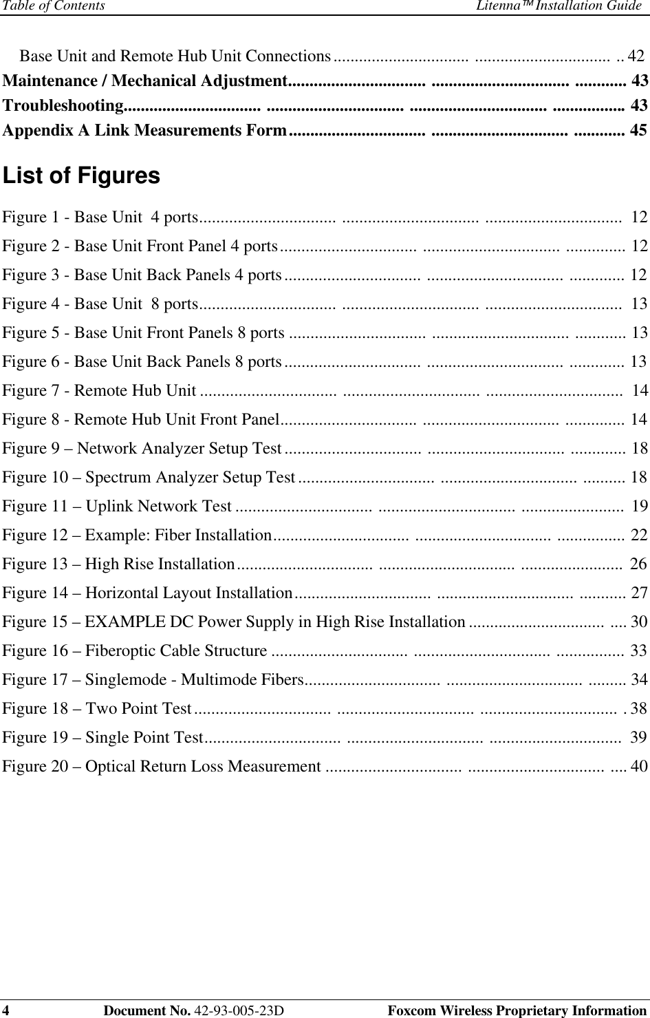 Table of Contents Litenna Installation Guide4 Document No. 42-93-005-23D Foxcom Wireless Proprietary InformationBase Unit and Remote Hub Unit Connections................................ ................................ .. 42Maintenance / Mechanical Adjustment................................ ................................ ............ 43Troubleshooting................................ ................................ ................................ .................43Appendix A Link Measurements Form................................ ................................ ............ 45List of FiguresFigure 1 - Base Unit 4 ports................................ ................................ ................................ 12Figure 2 - Base Unit Front Panel 4 ports................................ ................................ .............. 12Figure 3 - Base Unit Back Panels 4 ports................................ ................................ ............. 12Figure 4 - Base Unit 8 ports................................ ................................ ................................ 13Figure 5 - Base Unit Front Panels 8 ports ................................ ................................ ............ 13Figure 6 - Base Unit Back Panels 8 ports................................ ................................ ............. 13Figure 7 - Remote Hub Unit ................................ ................................ ................................ 14Figure 8 - Remote Hub Unit Front Panel................................ ................................ .............. 14Figure 9 – Network Analyzer Setup Test................................ ................................ ............. 18Figure 10 – Spectrum Analyzer Setup Test................................ ................................ .......... 18Figure 11 – Uplink Network Test ................................ ................................ ........................ 19Figure 12 – Example: Fiber Installation................................ ................................ ................ 22Figure 13 – High Rise Installation................................ ................................ ........................ 26Figure 14 – Horizontal Layout Installation................................ ................................ ........... 27Figure 15 – EXAMPLE DC Power Supply in High Rise Installation ................................ .... 30Figure 16 – Fiberoptic Cable Structure ................................ ................................ ................ 33Figure 17 – Singlemode - Multimode Fibers................................ ................................ ......... 34Figure 18 – Two Point Test................................ ................................ ................................ . 38Figure 19 – Single Point Test................................ ................................ ............................... 39Figure 20 – Optical Return Loss Measurement ................................ ................................ .... 40