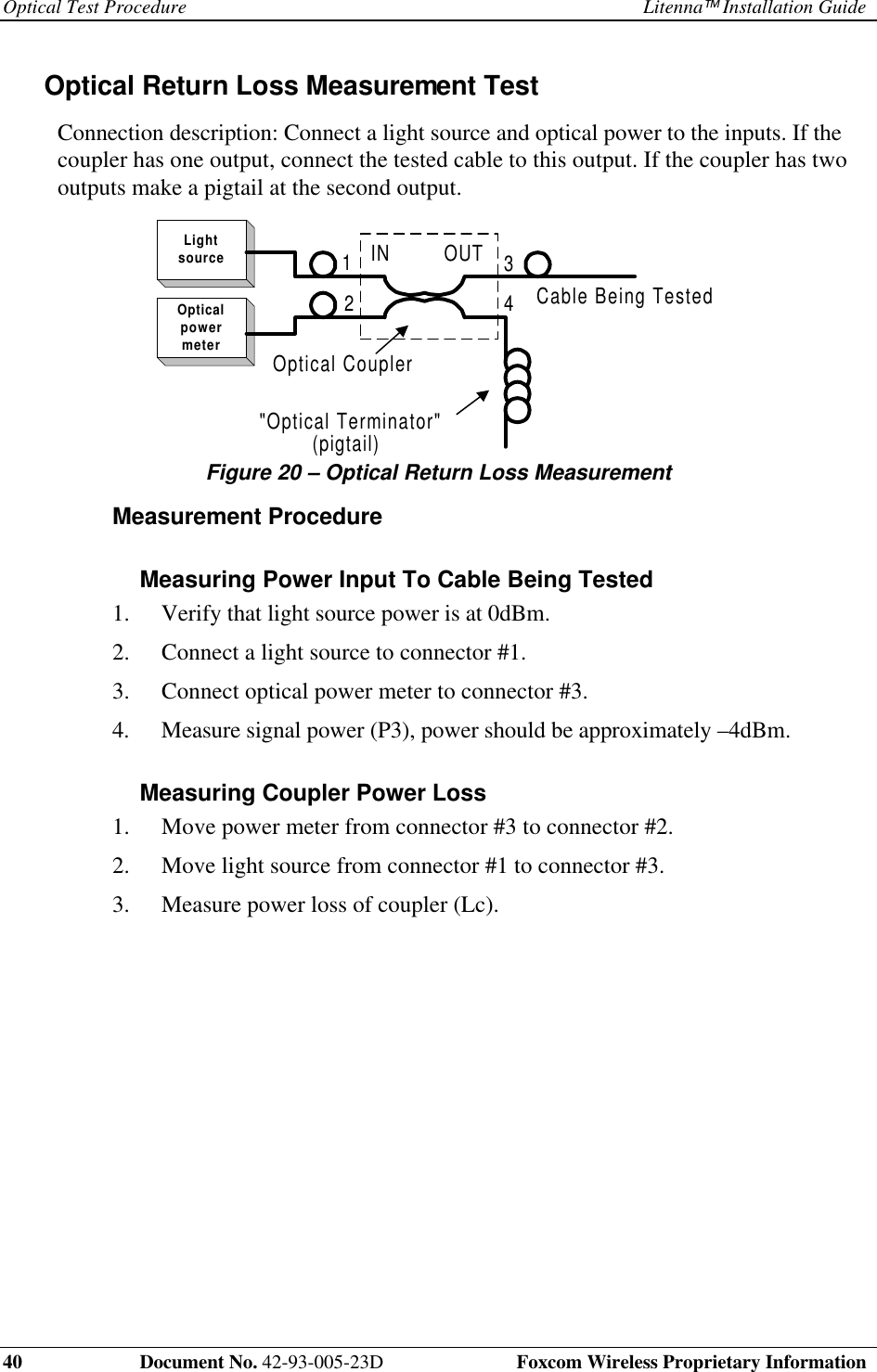Optical Test Procedure Litenna Installation Guide40 Document No. 42-93-005-23D Foxcom Wireless Proprietary InformationOptical Return Loss Measurement TestConnection description: Connect a light source and optical power to the inputs. If thecoupler has one output, connect the tested cable to this output. If the coupler has twooutputs make a pigtail at the second output.LightsourceOpticalpowermeterIN OUT(pigtail)Cable Being Tested2134"Optical Terminator"Optical CouplerFigure 20 – Optical Return Loss MeasurementMeasurement ProcedureMeasuring Power Input To Cable Being Tested1. Verify that light source power is at 0dBm.2. Connect a light source to connector #1.3. Connect optical power meter to connector #3.4. Measure signal power (P3), power should be approximately –4dBm.Measuring Coupler Power Loss1. Move power meter from connector #3 to connector #2.2. Move light source from connector #1 to connector #3.3. Measure power loss of coupler (Lc).