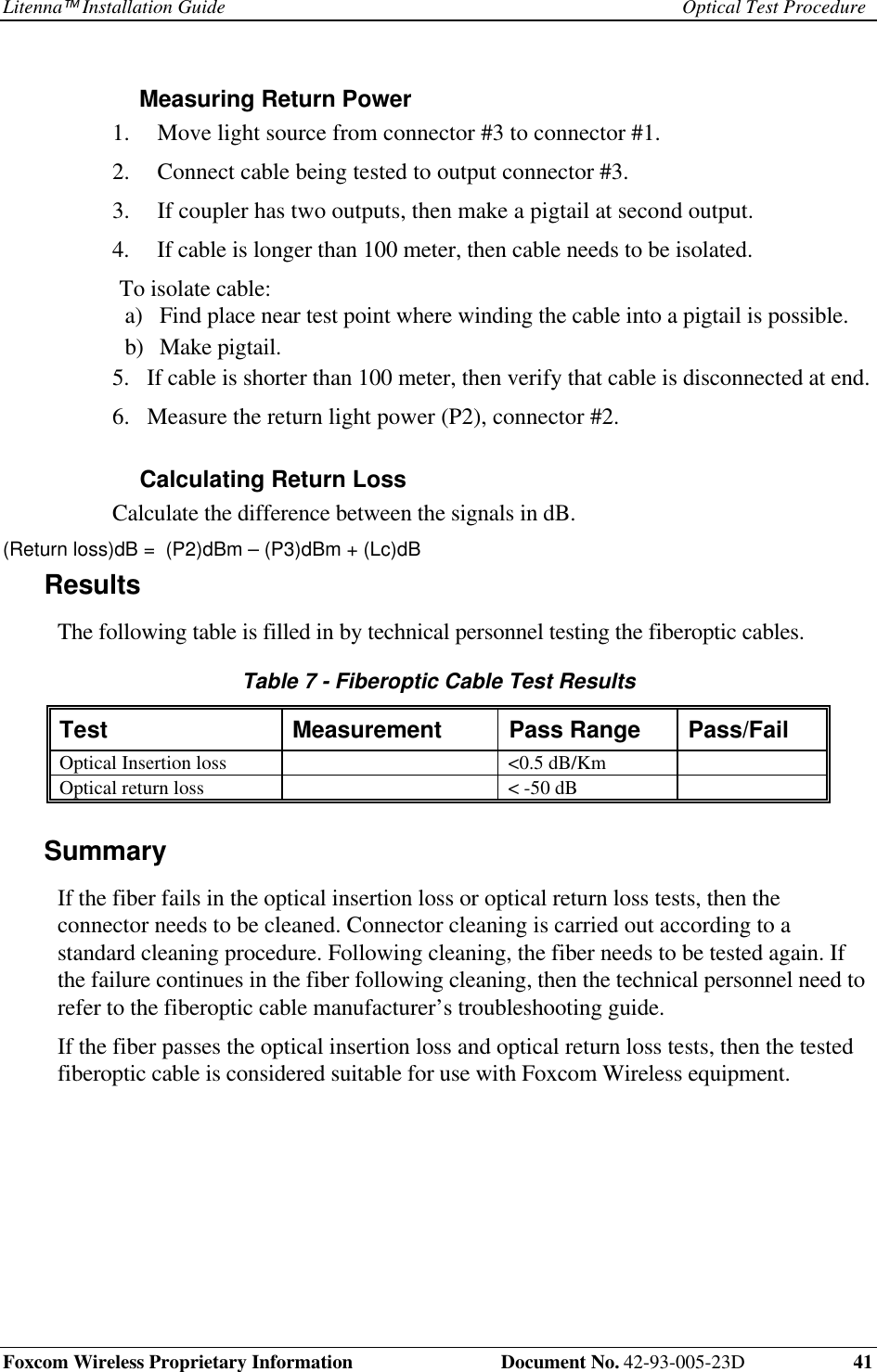Litenna Installation Guide Optical Test ProcedureFoxcom Wireless Proprietary Information Document No. 42-93-005-23D 41Measuring Return Power1. Move light source from connector #3 to connector #1.2. Connect cable being tested to output connector #3.3. If coupler has two outputs, then make a pigtail at second output.4. If cable is longer than 100 meter, then cable needs to be isolated.To isolate cable:a) Find place near test point where winding the cable into a pigtail is possible.b) Make pigtail.5. If cable is shorter than 100 meter, then verify that cable is disconnected at end.6. Measure the return light power (P2), connector #2.Calculating Return LossCalculate the difference between the signals in dB.(Return loss)dB = (P2)dBm – (P3)dBm + (Lc)dBResultsThe following table is filled in by technical personnel testing the fiberoptic cables.Table 7 - Fiberoptic Cable Test ResultsTest Measurement Pass Range Pass/FailOptical Insertion loss <0.5 dB/KmOptical return loss < -50 dBSummaryIf the fiber fails in the optical insertion loss or optical return loss tests, then theconnector needs to be cleaned. Connector cleaning is carried out according to astandard cleaning procedure. Following cleaning, the fiber needs to be tested again. Ifthe failure continues in the fiber following cleaning, then the technical personnel need torefer to the fiberoptic cable manufacturer’s troubleshooting guide.If the fiber passes the optical insertion loss and optical return loss tests, then the testedfiberoptic cable is considered suitable for use with Foxcom Wireless equipment.