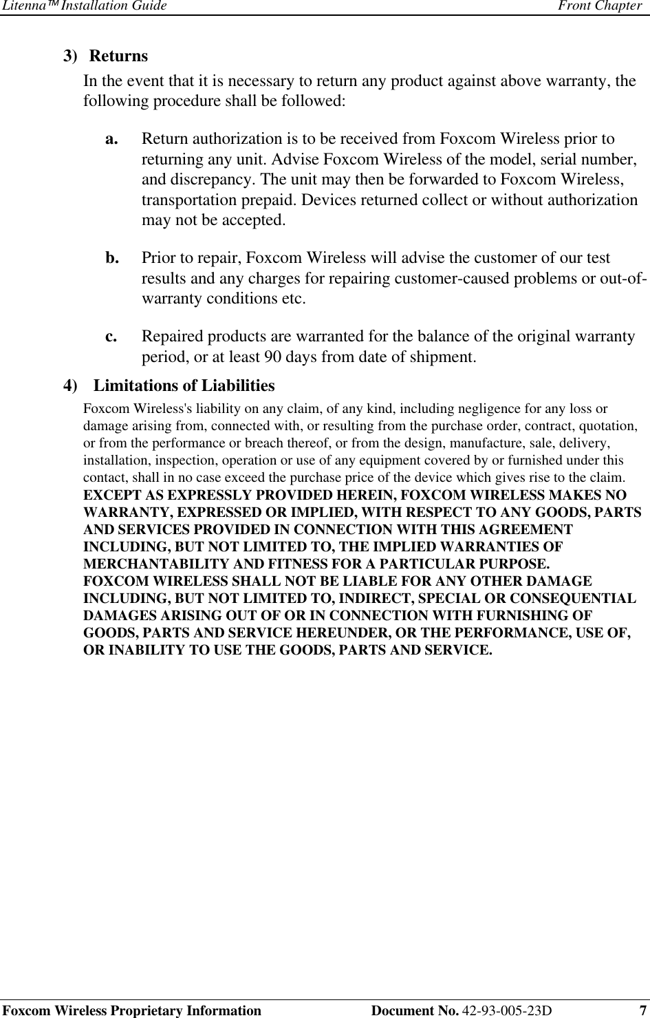 Litenna Installation Guide Front ChapterFoxcom Wireless Proprietary Information Document No. 42-93-005-23D 73) ReturnsIn the event that it is necessary to return any product against above warranty, thefollowing procedure shall be followed:a. Return authorization is to be received from Foxcom Wireless prior toreturning any unit. Advise Foxcom Wireless of the model, serial number,and discrepancy. The unit may then be forwarded to Foxcom Wireless,transportation prepaid. Devices returned collect or without authorizationmay not be accepted.b. Prior to repair, Foxcom Wireless will advise the customer of our testresults and any charges for repairing customer-caused problems or out-of-warranty conditions etc.c. Repaired products are warranted for the balance of the original warrantyperiod, or at least 90 days from date of shipment.4) Limitations of LiabilitiesFoxcom Wireless's liability on any claim, of any kind, including negligence for any loss ordamage arising from, connected with, or resulting from the purchase order, contract, quotation,or from the performance or breach thereof, or from the design, manufacture, sale, delivery,installation, inspection, operation or use of any equipment covered by or furnished under thiscontact, shall in no case exceed the purchase price of the device which gives rise to the claim.EXCEPT AS EXPRESSLY PROVIDED HEREIN, FOXCOM WIRELESS MAKES NOWARRANTY, EXPRESSED OR IMPLIED, WITH RESPECT TO ANY GOODS, PARTSAND SERVICES PROVIDED IN CONNECTION WITH THIS AGREEMENTINCLUDING, BUT NOT LIMITED TO, THE IMPLIED WARRANTIES OFMERCHANTABILITY AND FITNESS FOR A PARTICULAR PURPOSE.FOXCOM WIRELESS SHALL NOT BE LIABLE FOR ANY OTHER DAMAGEINCLUDING, BUT NOT LIMITED TO, INDIRECT, SPECIAL OR CONSEQUENTIALDAMAGES ARISING OUT OF OR IN CONNECTION WITH FURNISHING OFGOODS, PARTS AND SERVICE HEREUNDER, OR THE PERFORMANCE, USE OF,OR INABILITY TO USE THE GOODS, PARTS AND SERVICE.