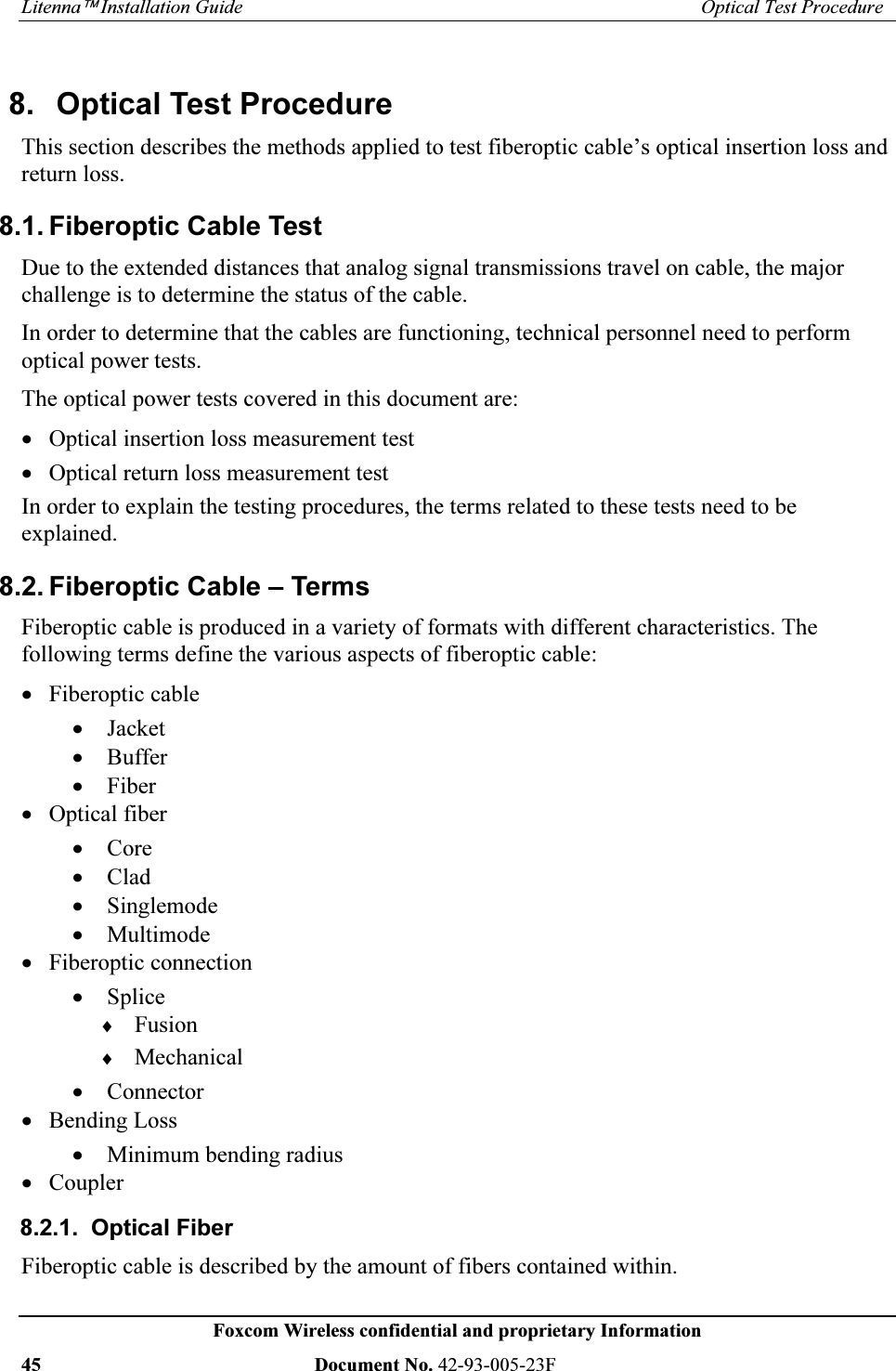 /LWHQQD¥,QVWDOODWLRQ*XLGH 2SWLFDO7HVW3URFHGXUH)R[FRP:LUHOHVVFRQILGHQWLDODQGSURSULHWDU\,QIRUPDWLRQ 'RFXPHQW1R) 2SWLFDO7HVW3URFHGXUH7KLVVHFWLRQGHVFULEHVWKHPHWKRGVDSSOLHGWRWHVWILEHURSWLFFDEOH¶VRSWLFDOLQVHUWLRQORVVDQGUHWXUQORVV)LEHURSWLF&DEOH7HVW'XHWRWKHH[WHQGHGGLVWDQFHVWKDWDQDORJVLJQDOWUDQVPLVVLRQVWUDYHORQFDEOHWKHPDMRUFKDOOHQJHLVWRGHWHUPLQHWKHVWDWXVRIWKHFDEOH,QRUGHUWRGHWHUPLQHWKDWWKHFDEOHVDUHIXQFWLRQLQJWHFKQLFDOSHUVRQQHOQHHGWRSHUIRUPRSWLFDOSRZHUWHVWV7KHRSWLFDOSRZHUWHVWVFRYHUHGLQWKLVGRFXPHQWDUHx 2SWLFDOLQVHUWLRQORVVPHDVXUHPHQWWHVWx 2SWLFDOUHWXUQORVVPHDVXUHPHQWWHVW,QRUGHUWRH[SODLQWKHWHVWLQJSURFHGXUHVWKHWHUPVUHODWHGWRWKHVHWHVWVQHHGWREHH[SODLQHG)LEHURSWLF&DEOH±7HUPV)LEHURSWLFFDEOHLVSURGXFHGLQDYDULHW\RIIRUPDWVZLWKGLIIHUHQWFKDUDFWHULVWLFV7KHIROORZLQJWHUPVGHILQHWKHYDULRXVDVSHFWVRIILEHURSWLFFDEOHx )LEHURSWLFFDEOHx -DFNHWx %XIIHUx )LEHUx 2SWLFDOILEHUx &RUHx &ODGx 6LQJOHPRGHx 0XOWLPRGHx )LEHURSWLFFRQQHFWLRQx 6SOLFHi )XVLRQi 0HFKDQLFDOx &RQQHFWRUx %HQGLQJ/RVVx 0LQLPXPEHQGLQJUDGLXVx &RXSOHU 2SWLFDO)LEHU)LEHURSWLFFDEOHLVGHVFULEHGE\WKHDPRXQWRIILEHUVFRQWDLQHGZLWKLQ