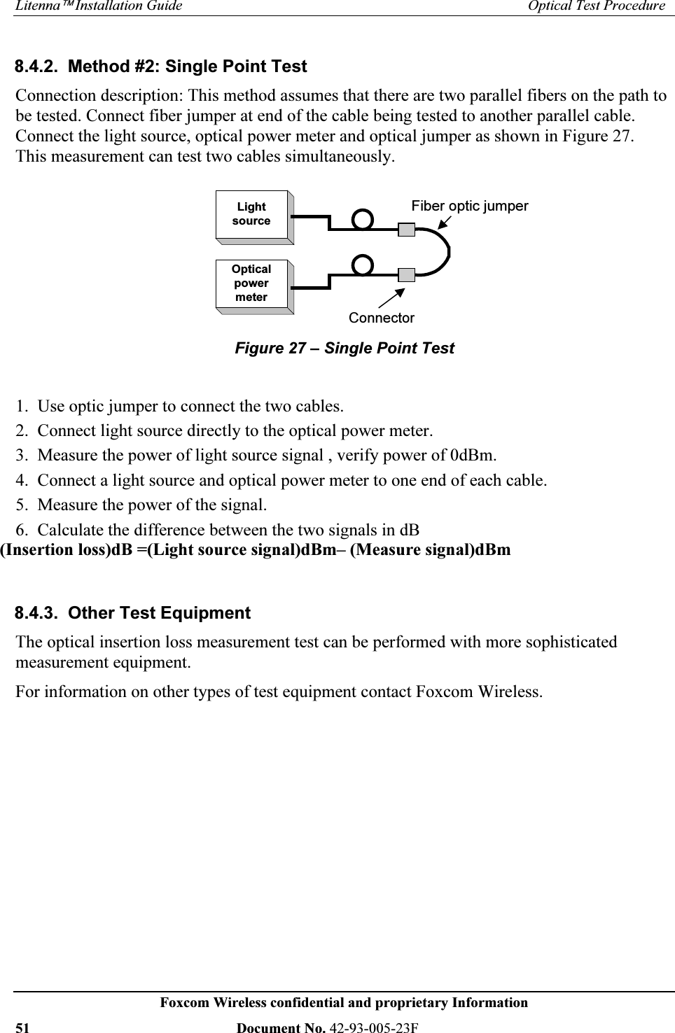 /LWHQQD¥,QVWDOODWLRQ*XLGH 2SWLFDO7HVW3URFHGXUH)R[FRP:LUHOHVVFRQILGHQWLDODQGSURSULHWDU\,QIRUPDWLRQ 'RFXPHQW1R) 0HWKRG6LQJOH3RLQW7HVW&RQQHFWLRQGHVFULSWLRQ7KLVPHWKRGDVVXPHVWKDWWKHUHDUHWZRSDUDOOHOILEHUVRQWKHSDWKWREHWHVWHG&RQQHFWILEHUMXPSHUDWHQGRIWKHFDEOHEHLQJWHVWHGWRDQRWKHUSDUDOOHOFDEOH&RQQHFWWKHOLJKWVRXUFHRSWLFDOSRZHUPHWHUDQGRSWLFDOMXPSHUDVVKRZQLQ)LJXUH7KLVPHDVXUHPHQWFDQWHVWWZRFDEOHVVLPXOWDQHRXVO\/LJKWVRXUFH2SWLFDOSRZHUPHWHU&RQQHFWRU)LEHURSWLFMXPSHU)LJXUH±6LQJOH3RLQW7HVW8VHRSWLFMXPSHUWRFRQQHFWWKHWZRFDEOHV&RQQHFWOLJKWVRXUFHGLUHFWO\WRWKHRSWLFDOSRZHUPHWHU0HDVXUHWKHSRZHURIOLJKWVRXUFHVLJQDOYHULI\SRZHURIG%P&RQQHFWDOLJKWVRXUFHDQGRSWLFDOSRZHUPHWHUWRRQHHQGRIHDFKFDEOH0HDVXUHWKHSRZHURIWKHVLJQDO&DOFXODWHWKHGLIIHUHQFHEHWZHHQWKHWZRVLJQDOVLQG% 2WKHU7HVW(TXLSPHQW7KHRSWLFDOLQVHUWLRQORVVPHDVXUHPHQWWHVWFDQEHSHUIRUPHGZLWKPRUHVRSKLVWLFDWHGPHDVXUHPHQWHTXLSPHQW)RULQIRUPDWLRQRQRWKHUW\SHVRIWHVWHTXLSPHQWFRQWDFW)R[FRP:LUHOHVV,QVHUWLRQORVVG% /LJKWVRXUFHVLJQDOG%P±0HDVXUHVLJQDOG%P