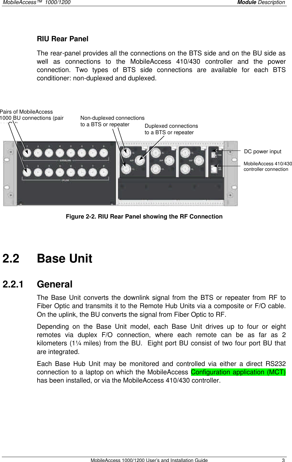 MobileAccess™ 1000/1200 Module Description MobileAccess 1000/1200 User’s and Installation Guide 3 RIU Rear Panel The rear-panel provides all the connections on the BTS side and on the BU side as well as connections to the MobileAccess 410/430 controller and the power connection. Two types of BTS side connections are available for each BTS conditioner: non-duplexed and duplexed. Figure 2-2. RIU Rear Panel showing the RF Connection 2.2 Base Unit 2.2.1 General The Base Unit converts the downlink signal from the BTS or repeater from RF to Fiber Optic and transmits it to the Remote Hub Units via a composite or F/O cable. On the uplink, the BU converts the signal from Fiber Optic to RF. Depending on the Base Unit model, each Base Unit drives up to four or eight remotes via duplex F/O connection, where each remote can be as far as 2 kilometers (1¼ miles) from the BU. Eight port BU consist of two four port BU that are integrated. Each Base Hub Unit may be monitored and controlled via either a direct RS232 connection to a laptop on which the MobileAccess Configuration application (MCT) has been installed, or via the MobileAccess 410/430 controller. DC power input MobileAccess 410/430 controller connection Non-duplexed connections to a BTS or repeater Duplexed connections to a BTS or repeater Pairs of MobileAccess 1000 BU connections (pair per BU)