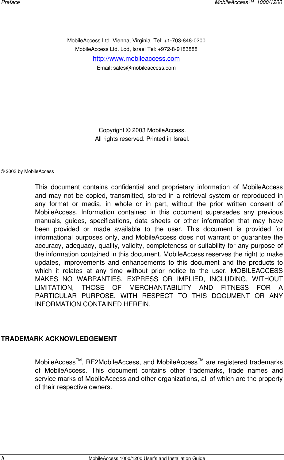 Preface MobileAccess™ 1000/1200 II MobileAccess 1000/1200 User’s and Installation Guide Copyright © 2003 MobileAccess. All rights reserved. Printed in Israel. © 2003 by MobileAccess This document contains confidential and proprietary information of MobileAccess and may not be copied, transmitted, stored in a retrieval system or reproduced in any format or media, in whole or in part, without the prior written consent of MobileAccess. Information contained in this document supersedes any previous manuals, guides, specifications, data sheets or other information that may have been provided or made available to the user. This document is provided for informational purposes only, and MobileAccess does not warrant or guarantee the accuracy, adequacy, quality, validity, completeness or suitability for any purpose of the information contained in this document. MobileAccess reserves the right to make updates, improvements and enhancements to this document and the products to which it relates at any time without prior notice to the user. MOBILEACCESS MAKES NO WARRANTIES, EXPRESS OR IMPLIED, INCLUDING, WITHOUT LIMITATION, THOSE OF MERCHANTABILITY AND FITNESS FOR A PARTICULAR PURPOSE, WITH RESPECT TO THIS DOCUMENT OR ANY INFORMATION CONTAINED HEREIN. TRADEMARK ACKNOWLEDGEMENT MobileAccessTM, RF2MobileAccess, and MobileAccessTM are registered trademarks of MobileAccess. This document contains other trademarks, trade names and service marks of MobileAccess and other organizations, all of which are the property of their respective owners. MobileAccess Ltd. Vienna, Virginia Tel: +1-703-848-0200 MobileAccess Ltd. Lod, Israel Tel: +972-8-9183888 http://www.mobileaccess.com Email: sales@mobileaccess.com