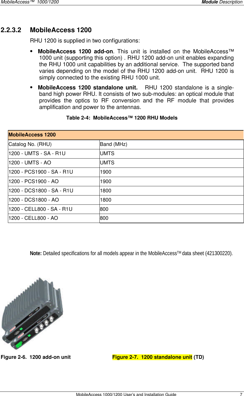 MobileAccess™ 1000/1200 Module Description MobileAccess 1000/1200 User’s and Installation Guide 7 2.2.3.2 MobileAccess 1200 RHU 1200 is supplied in two configurations: • MobileAccess 1200 add-on. This unit is installed on the MobileAccess™ 1000 unit (supporting this option) . RHU 1200 add-on unit enables expanding the RHU 1000 unit capabilities by an additional service. The supported band varies depending on the model of the RHU 1200 add-on unit. RHU 1200 is simply connected to the existing RHU 1000 unit. • MobileAccess 1200 standalone unit. RHU 1200 standalone is a single-band high power RHU. It consists of two sub-modules: an optical module that provides the optics to RF conversion and the RF module that provides amplification and power to the antennas. Table 2-4: MobileAccess™ 1200 RHU Models MobileAccess 1200 Catalog No. (RHU) Band (MHz) 1200 - UMTS - SA - R1U UMTS 1200 - UMTS - AO UMTS 1200 - PCS1900 - SA - R1U 1900 1200 - PCS1900 - AO 1900 1200 - DCS1800 - SA - R1U 1800 1200 - DCS1800 - AO 1800 1200 - CELL800 - SA - R1U 800 1200 - CELL800 - AO 800 Note: Detailed specifications for all models appear in the MobileAccessTM data sheet (421300220). Figure 2-6. 1200 add-on unit Figure 2-7. 1200 standalone unit (TD)