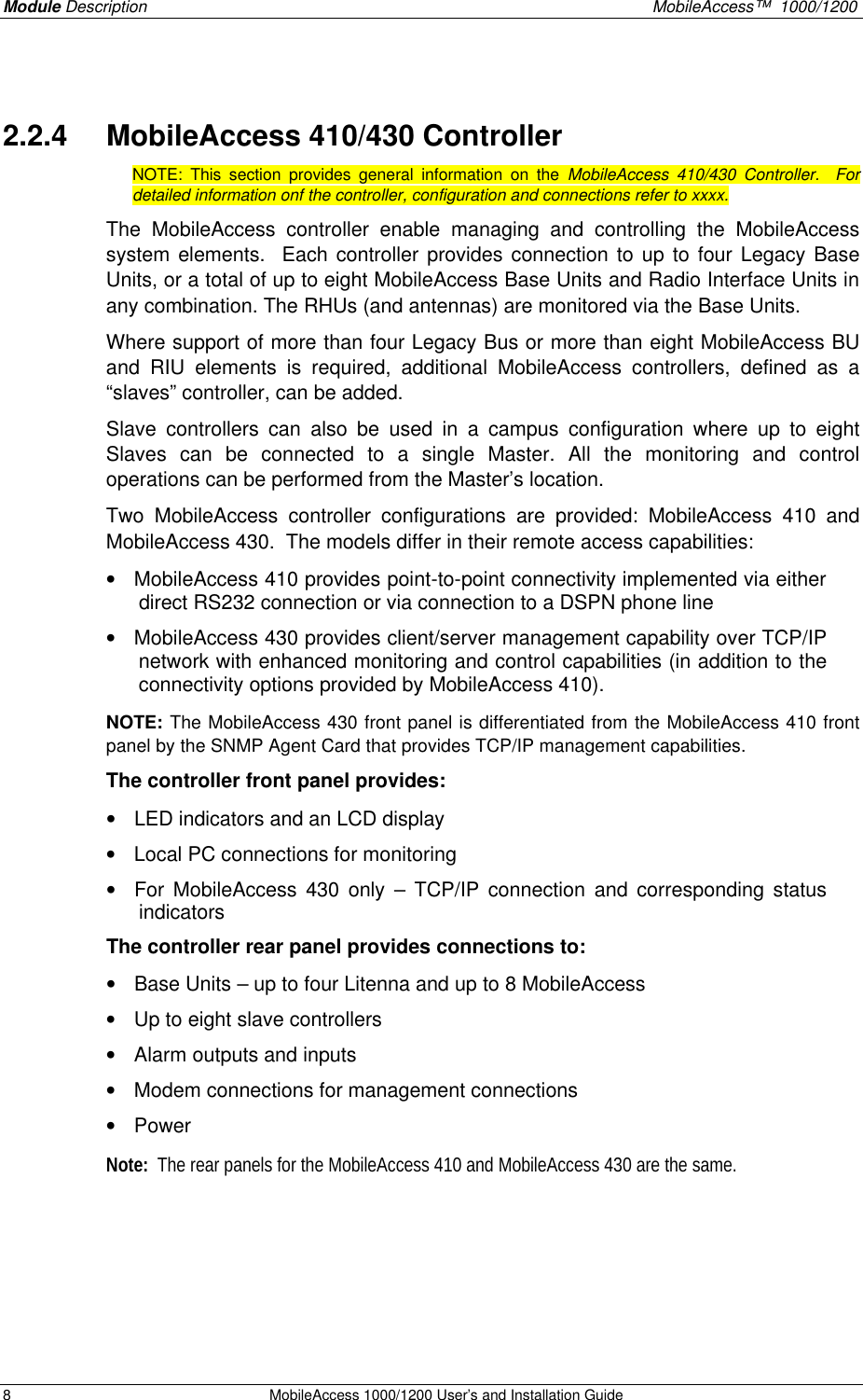 Module Description MobileAccess™ 1000/1200 8 MobileAccess 1000/1200 User’s and Installation Guide 2.2.4 MobileAccess 410/430 Controller NOTE: This section provides general information on the MobileAccess 410/430 Controller. For detailed information onf the controller, configuration and connections refer to xxxx. The MobileAccess controller enable managing and controlling the MobileAccess system elements. Each controller provides connection to up to four Legacy Base Units, or a total of up to eight MobileAccess Base Units and Radio Interface Units in any combination. The RHUs (and antennas) are monitored via the Base Units. Where support of more than four Legacy Bus or more than eight MobileAccess BU and RIU elements is required, additional MobileAccess controllers, defined as a “slaves” controller, can be added. Slave controllers can also be used in a campus configuration where up to eight Slaves can be connected to a single Master. All the monitoring and control operations can be performed from the Master’s location. Two MobileAccess controller configurations are provided: MobileAccess 410 and MobileAccess 430. The models differ in their remote access capabilities: • MobileAccess 410 provides point-to-point connectivity implemented via either direct RS232 connection or via connection to a DSPN phone line • MobileAccess 430 provides client/server management capability over TCP/IP network with enhanced monitoring and control capabilities (in addition to the connectivity options provided by MobileAccess 410). NOTE: The MobileAccess 430 front panel is differentiated from the MobileAccess 410 front panel by the SNMP Agent Card that provides TCP/IP management capabilities. The controller front panel provides: • LED indicators and an LCD display • Local PC connections for monitoring • For MobileAccess 430 only – TCP/IP connection and corresponding status indicators The controller rear panel provides connections to: • Base Units – up to four Litenna and up to 8 MobileAccess • Up to eight slave controllers • Alarm outputs and inputs • Modem connections for management connections • Power Note: The rear panels for the MobileAccess 410 and MobileAccess 430 are the same.