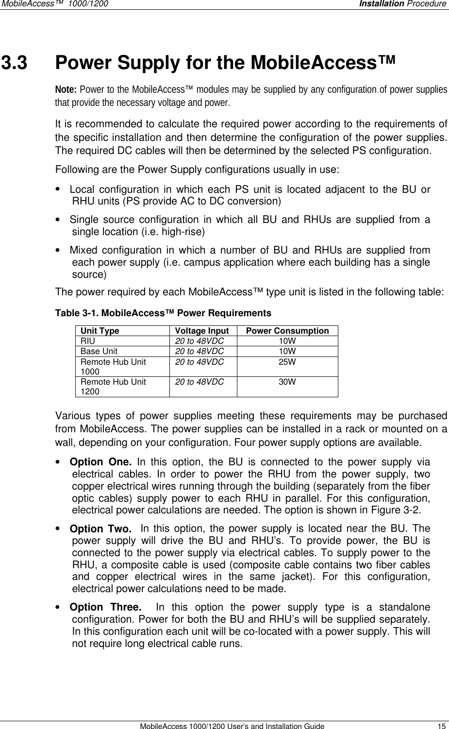 MobileAccess™ 1000/1200 Installation Procedure MobileAccess 1000/1200 User’s and Installation Guide 15 3.3 Power Supply for the MobileAccess™ Note: Power to the MobileAccess™ modules may be supplied by any configuration of power supplies that provide the necessary voltage and power. It is recommended to calculate the required power according to the requirements of the specific installation and then determine the configuration of the power supplies. The required DC cables will then be determined by the selected PS configuration. Following are the Power Supply configurations usually in use: • Local configuration in which each PS unit is located adjacent to the BU or RHU units (PS provide AC to DC conversion) • Single source configuration in which all BU and RHUs are supplied from a single location (i.e. high-rise) • Mixed configuration in which a number of BU and RHUs are supplied from each power supply (i.e. campus application where each building has a single source) The power required by each MobileAccess™ type unit is listed in the following table: Table 3-1. MobileAccess™ Power Requirements Unit Type Voltage Input Power Consumption RIU 20 to 48VDC 10W Base Unit 20 to 48VDC 10W Remote Hub Unit 1000 20 to 48VDC 25W Remote Hub Unit 1200 20 to 48VDC 30W Various types of power supplies meeting these requirements may be purchased from MobileAccess. The power supplies can be installed in a rack or mounted on a wall, depending on your configuration. Four power supply options are available. • Option One. In this option, the BU is connected to the power supply via electrical cables. In order to power the RHU from the power supply, two copper electrical wires running through the building (separately from the fiber optic cables) supply power to each RHU in parallel. For this configuration, electrical power calculations are needed. The option is shown in Figure 3-2. • Option Two. In this option, the power supply is located near the BU. The power supply will drive the BU and RHU’s. To provide power, the BU is connected to the power supply via electrical cables. To supply power to the RHU, a composite cable is used (composite cable contains two fiber cables and copper electrical wires in the same jacket). For this configuration, electrical power calculations need to be made. • Option Three. In this option the power supply type is a standalone configuration. Power for both the BU and RHU’s will be supplied separately. In this configuration each unit will be co-located with a power supply. This will not require long electrical cable runs.