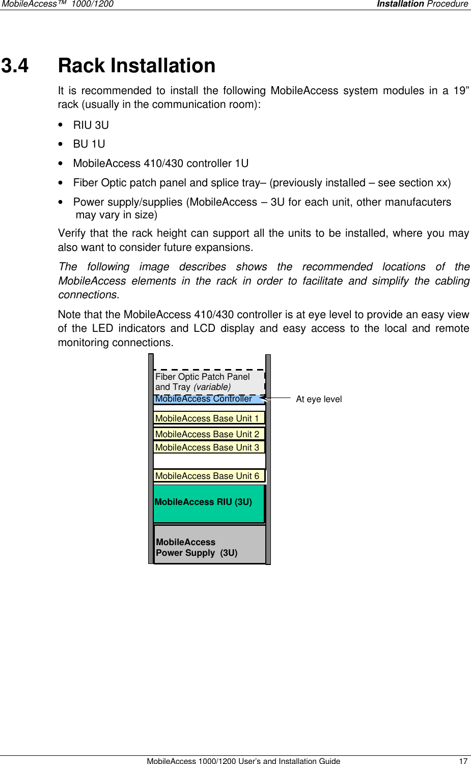 MobileAccess™ 1000/1200 Installation Procedure MobileAccess 1000/1200 User’s and Installation Guide 17 3.4 Rack Installation It is recommended to install the following MobileAccess system modules in a 19” rack (usually in the communication room): • RIU 3U • BU 1U • MobileAccess 410/430 controller 1U • Fiber Optic patch panel and splice tray– (previously installed – see section xx) • Power supply/supplies (MobileAccess – 3U for each unit, other manufacuters may vary in size) Verify that the rack height can support all the units to be installed, where you may also want to consider future expansions. The following image describes shows the recommended locations of the MobileAccess elements in the rack in order to facilitate and simplify the cabling connections. Note that the MobileAccess 410/430 controller is at eye level to provide an easy view of the LED indicators and LCD display and easy access to the local and remote monitoring connections. MobileAccess Controller (1U) MobileAccess Base Unit 1 (1U) MobileAccess RIU (3U) MobileAccess Power Supply (3U) Fiber Optic Patch Panel and Tray (variable) MobileAccess Base Unit 2 (1U) MobileAccess Base Unit 3 (1U) At eye level MobileAccess Base Unit 6 (1U)