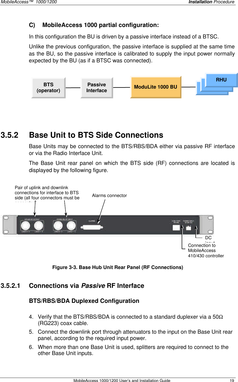 MobileAccess™ 1000/1200 Installation Procedure MobileAccess 1000/1200 User’s and Installation Guide 19 C) MobileAccess 1000 partial configuration: In this configuration the BU is driven by a passive interface instead of a BTSC. Unlike the previous configuration, the passive interface is supplied at the same time as the BU, so the passive interface is calibrated to supply the input power normally expected by the BU (as if a BTSC was connected). BTS(operator) PassiveInterface ModuLite 1000 BU RHURHURHU 3.5.2 Base Unit to BTS Side Connections Base Units may be connected to the BTS/RBS/BDA either via passive RF interface or via the Radio Interface Unit. The Base Unit rear panel on which the BTS side (RF) connections are located is displayed by the following figure. Figure 3-3. Base Hub Unit Rear Panel (RF Connections) 3.5.2.1 Connections via Passive RF Interface BTS/RBS/BDA Duplexed Configuration 4. Verify that the BTS/RBS/BDA is connected to a standard duplexer via a 50Ω (RG223) coax cable. 5. Connect the downlink port through attenuators to the input on the Base Unit rear panel, according to the required input power. 6. When more than one Base Unit is used, splitters are required to connect to the other Base Unit inputs. Connection to MobileAccess 410/430 controller DC input Pair of uplink and downlink connections for interface to BTS side (all four connectors must be connected) Alarms connector