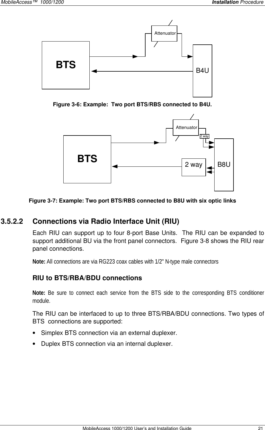 MobileAccess™ 1000/1200 Installation Procedure MobileAccess 1000/1200 User’s and Installation Guide 21 BTSAttenuatorB4U Figure 3-6: Example: Two port BTS/RBS connected to B4U. BTS2 way B8UAttenuator2 way Figure 3-7: Example: Two port BTS/RBS connected to B8U with six optic links 3.5.2.2 Connections via Radio Interface Unit (RIU) Each RIU can support up to four 8-port Base Units. The RIU can be expanded to support additional BU via the front panel connectors. Figure 3-8 shows the RIU rear panel connections. Note: All connections are via RG223 coax cables with 1/2" N-type male connectors RIU to BTS/RBA/BDU connections Note: Be sure to connect each service from the BTS side to the corresponding BTS conditioner module. The RIU can be interfaced to up to three BTS/RBA/BDU connections. Two types of BTS connections are supported: • Simplex BTS connection via an external duplexer. • Duplex BTS connection via an internal duplexer.