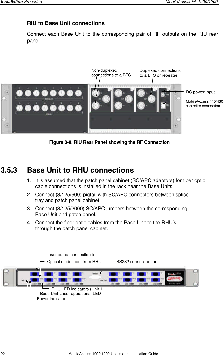 Installation Procedure MobileAccess™ 1000/1200 22 MobileAccess 1000/1200 User’s and Installation Guide RIU to Base Unit connections Connect each Base Unit to the corresponding pair of RF outputs on the RIU rear panel. Figure 3-8. RIU Rear Panel showing the RF Connection 3.5.3 Base Unit to RHU connections 1. It is assumed that the patch panel cabinet (SC/APC adaptors) for fiber optic cable connections is installed in the rack near the Base Units. 2. Connect (3/125/900) pigtail with SC/APC connectors between splice tray and patch panel cabinet. 3. Connect (3/125/3000) SC/APC jumpers between the corresponding Base Unit and patch panel. 4. Connect the fiber optic cables from the Base Unit to the RHU’s through the patch panel cabinet. DC power input MobileAccess 410/430 controller connection Non-duplexed connections to a BTS Duplexed connections to a BTS or repeater Laser output connection to RHU Optical diode input from RHU Base Unit Laser operational LED indicator RHU LED indicators (Link 1 to 8) RS232 connection for monitoring Power indicator