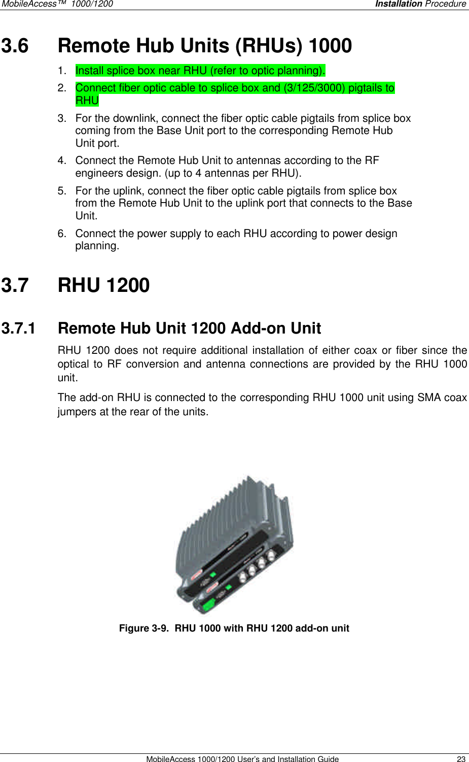 MobileAccess™ 1000/1200 Installation Procedure MobileAccess 1000/1200 User’s and Installation Guide 23 3.6 Remote Hub Units (RHUs) 1000 1. Install splice box near RHU (refer to optic planning). 2. Connect fiber optic cable to splice box and (3/125/3000) pigtails to RHU 3. For the downlink, connect the fiber optic cable pigtails from splice box coming from the Base Unit port to the corresponding Remote Hub Unit port. 4. Connect the Remote Hub Unit to antennas according to the RF engineers design. (up to 4 antennas per RHU). 5. For the uplink, connect the fiber optic cable pigtails from splice box from the Remote Hub Unit to the uplink port that connects to the Base Unit. 6. Connect the power supply to each RHU according to power design planning. 3.7 RHU 1200 3.7.1 Remote Hub Unit 1200 Add-on Unit RHU 1200 does not require additional installation of either coax or fiber since the optical to RF conversion and antenna connections are provided by the RHU 1000 unit. The add-on RHU is connected to the corresponding RHU 1000 unit using SMA coax jumpers at the rear of the units. Figure 3-9. RHU 1000 with RHU 1200 add-on unit