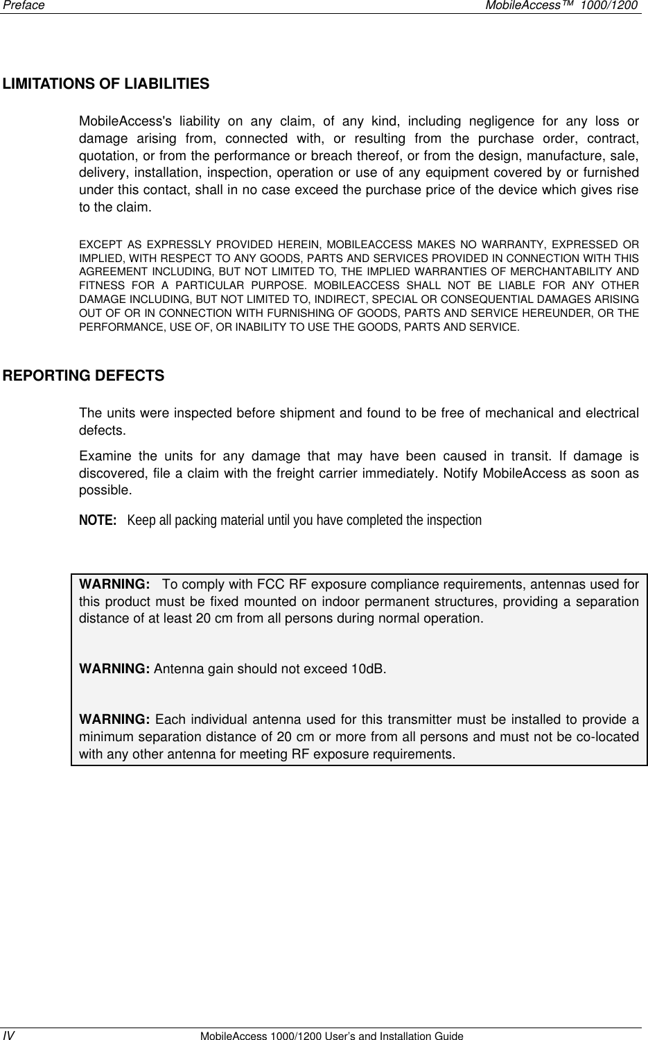 Preface MobileAccess™ 1000/1200 IV MobileAccess 1000/1200 User’s and Installation Guide LIMITATIONS OF LIABILITIES MobileAccess's liability on any claim, of any kind, including negligence for any loss or damage arising from, connected with, or resulting from the purchase order, contract, quotation, or from the performance or breach thereof, or from the design, manufacture, sale, delivery, installation, inspection, operation or use of any equipment covered by or furnished under this contact, shall in no case exceed the purchase price of the device which gives rise to the claim. EXCEPT AS EXPRESSLY PROVIDED HEREIN, MOBILEACCESS MAKES NO WARRANTY, EXPRESSED OR IMPLIED, WITH RESPECT TO ANY GOODS, PARTS AND SERVICES PROVIDED IN CONNECTION WITH THIS AGREEMENT INCLUDING, BUT NOT LIMITED TO, THE IMPLIED WARRANTIES OF MERCHANTABILITY AND FITNESS FOR A PARTICULAR PURPOSE. MOBILEACCESS SHALL NOT BE LIABLE FOR ANY OTHER DAMAGE INCLUDING, BUT NOT LIMITED TO, INDIRECT, SPECIAL OR CONSEQUENTIAL DAMAGES ARISING OUT OF OR IN CONNECTION WITH FURNISHING OF GOODS, PARTS AND SERVICE HEREUNDER, OR THE PERFORMANCE, USE OF, OR INABILITY TO USE THE GOODS, PARTS AND SERVICE. REPORTING DEFECTS The units were inspected before shipment and found to be free of mechanical and electrical defects. Examine the units for any damage that may have been caused in transit. If damage is discovered, file a claim with the freight carrier immediately. Notify MobileAccess as soon as possible. NOTE: Keep all packing material until you have completed the inspection WARNING: To comply with FCC RF exposure compliance requirements, antennas used for this product must be fixed mounted on indoor permanent structures, providing a separation distance of at least 20 cm from all persons during normal operation. WARNING: Antenna gain should not exceed 10dB. WARNING: Each individual antenna used for this transmitter must be installed to provide a minimum separation distance of 20 cm or more from all persons and must not be co-located with any other antenna for meeting RF exposure requirements.