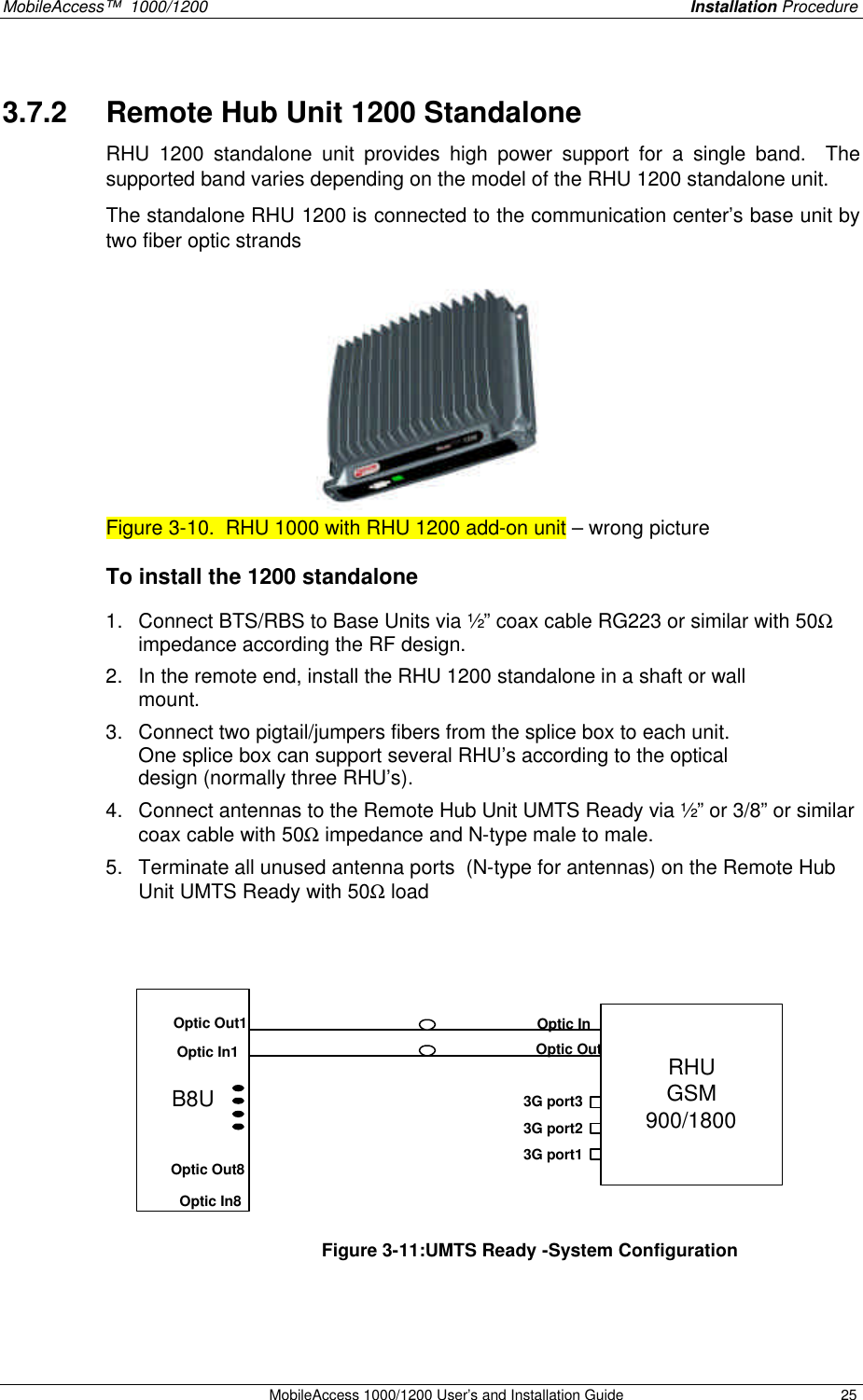 MobileAccess™ 1000/1200 Installation Procedure MobileAccess 1000/1200 User’s and Installation Guide 25 3.7.2 Remote Hub Unit 1200 Standalone RHU 1200 standalone unit provides high power support for a single band. The supported band varies depending on the model of the RHU 1200 standalone unit. The standalone RHU 1200 is connected to the communication center’s base unit by two fiber optic strands Figure 3-10. RHU 1000 with RHU 1200 add-on unit – wrong picture To install the 1200 standalone 1. Connect BTS/RBS to Base Units via ½” coax cable RG223 or similar with 50Ω impedance according the RF design. 2. In the remote end, install the RHU 1200 standalone in a shaft or wall mount. 3. Connect two pigtail/jumpers fibers from the splice box to each unit. One splice box can support several RHU’s according to the optical design (normally three RHU’s). 4. Connect antennas to the Remote Hub Unit UMTS Ready via ½” or 3/8” or similar coax cable with 50Ω impedance and N-type male to male. 5. Terminate all unused antenna ports (N-type for antennas) on the Remote Hub Unit UMTS Ready with 50Ω load B8URHUGSM900/1800Optic InOptic Out3G port33G port23G port1Optic In1Optic Out1Optic In8Optic Out8 Figure 3-11:UMTS Ready -System Configuration