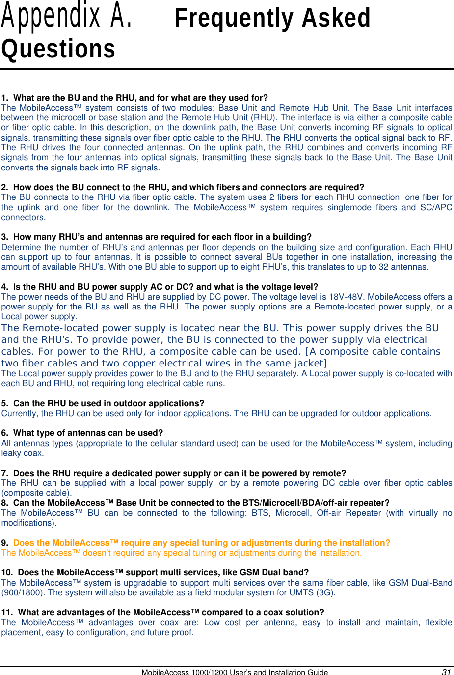   MobileAccess 1000/1200 User’s and Installation Guide 31 Appendix A.   Frequently Asked Questions 1.  What are the BU and the RHU, and for what are they used for? The  MobileAccess™ system consists of two modules: Base Unit and Remote Hub Unit. The Base Unit interfaces between the microcell or base station and the Remote Hub Unit (RHU). The interface is via either a composite cable or fiber optic cable. In this description, on the downlink path, the Base Unit converts incoming RF signals to optical signals, transmitting these signals over fiber optic cable to the RHU. The RHU converts the optical signal back to RF. The RHU drives the four connected antennas. On the uplink path, the RHU combines and converts incoming RF signals from the four antennas into optical signals, transmitting these signals back to the Base Unit. The Base Unit converts the signals back into RF signals.  2.  How does the BU connect to the RHU, and which fibers and connectors are required? The BU connects to the RHU via fiber optic cable. The system uses 2 fibers for each RHU connection, one fiber for the uplink and one fiber for the downlink. The MobileAccess™ system requires singlemode fibers and SC/APC connectors.  3.  How many RHU’s and antennas are required for each floor in a building? Determine the number of RHU’s and antennas per floor depends on the building size and configuration. Each RHU can support up to four antennas. It is possible to connect several BUs together in one installation, increasing the amount of available RHU’s. With one BU able to support up to eight RHU’s, this translates to up to 32 antennas.  4.  Is the RHU and BU power supply AC or DC? and what is the voltage level? The power needs of the BU and RHU are supplied by DC power. The voltage level is 18V-48V. MobileAccess offers a power supply for the BU as well as the RHU. The power supply options are a Remote-located power supply, or a Local power supply. The Remote-located power supply is located near the BU. This power supply drives the BU and the RHU’s. To provide power, the BU is connected to the power supply via electrical cables. For power to the RHU, a composite cable can be used. [A composite cable contains two fiber cables and two copper electrical wires in the same jacket]  The Local power supply provides power to the BU and to the RHU separately. A Local power supply is co-located with each BU and RHU, not requiring long electrical cable runs.  5.  Can the RHU be used in outdoor applications? Currently, the RHU can be used only for indoor applications. The RHU can be upgraded for outdoor applications.  6.  What type of antennas can be used? All antennas types (appropriate to the cellular standard used) can be used for the MobileAccess™ system, including leaky coax.  7.  Does the RHU require a dedicated power supply or can it be powered by remote? The RHU can be supplied with a local power supply, or by a remote powering DC cable over fiber optic cables (composite cable). 8.  Can the MobileAccess™ Base Unit be connected to the BTS/Microcell/BDA/off-air repeater? The  MobileAccess™ BU can be connected to the following: BTS, Microcell, Off-air Repeater (with virtually no modifications).  9.  Does the MobileAccess™ require any special tuning or adjustments during the installation? The MobileAccess™ doesn’t required any special tuning or adjustments during the installation.  10.  Does the MobileAccess™ support multi services, like GSM Dual band? The MobileAccess™ system is upgradable to support multi services over the same fiber cable, like GSM Dual-Band (900/1800). The system will also be available as a field modular system for UMTS (3G).  11.  What are advantages of the MobileAccess™ compared to a coax solution? The  MobileAccess™ advantages over coax are: Low cost per antenna, easy to install and maintain, flexible placement, easy to configuration, and future proof. 