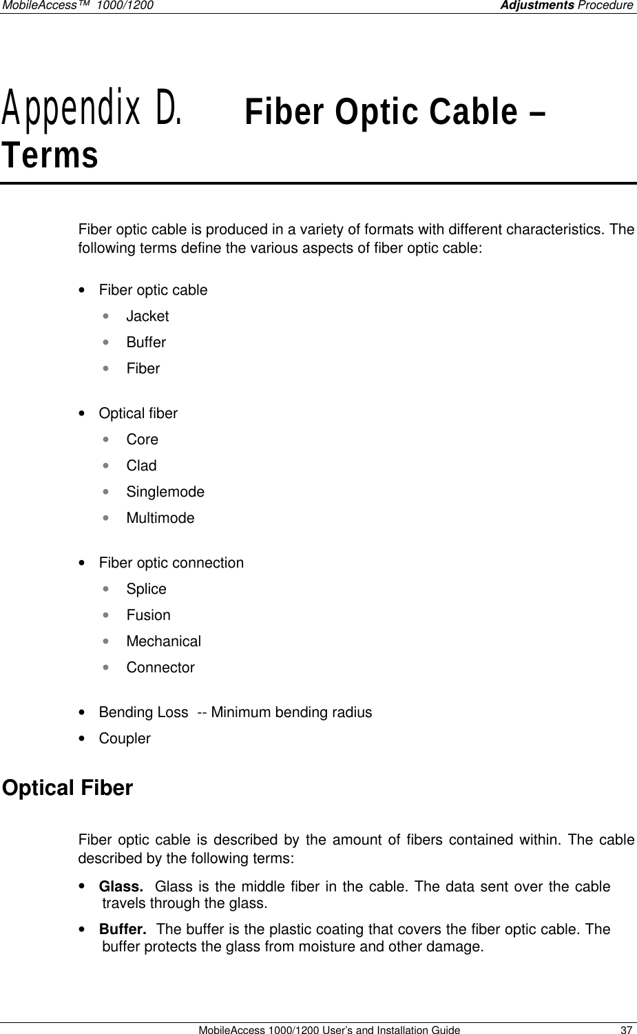 MobileAccess™ 1000/1200 Adjustments Procedure MobileAccess 1000/1200 User’s and Installation Guide 37 Appendix D. Fiber Optic Cable – Terms Fiber optic cable is produced in a variety of formats with different characteristics. The following terms define the various aspects of fiber optic cable: • Fiber optic cable • Jacket • Buffer • Fiber • Optical fiber • Core • Clad • Singlemode • Multimode • Fiber optic connection • Splice • Fusion • Mechanical • Connector • Bending Loss -- Minimum bending radius • Coupler Optical Fiber Fiber optic cable is described by the amount of fibers contained within. The cable described by the following terms: • Glass. Glass is the middle fiber in the cable. The data sent over the cable travels through the glass. • Buffer. The buffer is the plastic coating that covers the fiber optic cable. The buffer protects the glass from moisture and other damage.