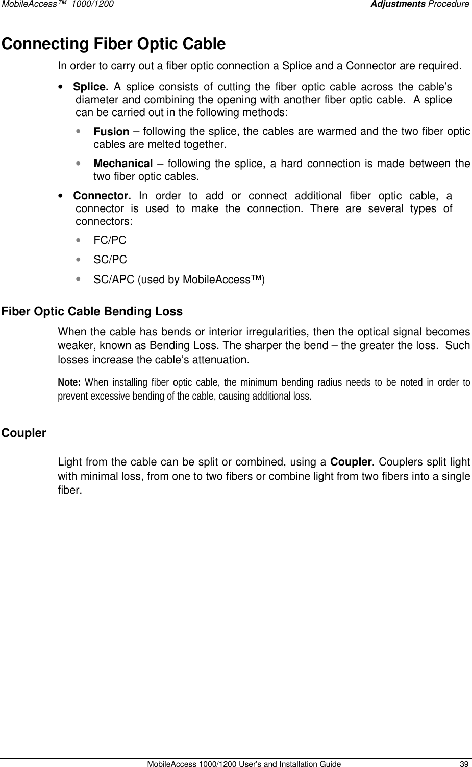 MobileAccess™ 1000/1200 Adjustments Procedure MobileAccess 1000/1200 User’s and Installation Guide 39 Connecting Fiber Optic Cable In order to carry out a fiber optic connection a Splice and a Connector are required. • Splice. A splice consists of cutting the fiber optic cable across the cable’s diameter and combining the opening with another fiber optic cable. A splice can be carried out in the following methods: • Fusion – following the splice, the cables are warmed and the two fiber optic cables are melted together. • Mechanical – following the splice, a hard connection is made between the two fiber optic cables. • Connector. In order to add or connect additional fiber optic cable, a connector is used to make the connection. There are several types of connectors: • FC/PC • SC/PC • SC/APC (used by MobileAccess™) Fiber Optic Cable Bending Loss When the cable has bends or interior irregularities, then the optical signal becomes weaker, known as Bending Loss. The sharper the bend – the greater the loss. Such losses increase the cable’s attenuation. Note: When installing fiber optic cable, the minimum bending radius needs to be noted in order to prevent excessive bending of the cable, causing additional loss. Coupler Light from the cable can be split or combined, using a Coupler. Couplers split light with minimal loss, from one to two fibers or combine light from two fibers into a single fiber.