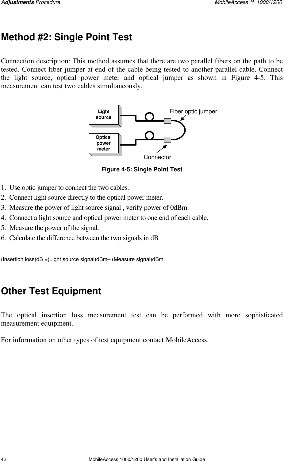 Adjustments Procedure MobileAccess™ 1000/1200 42 MobileAccess 1000/1200 User’s and Installation Guide Method #2: Single Point Test Connection description: This method assumes that there are two parallel fibers on the path to be tested. Connect fiber jumper at end of the cable being tested to another parallel cable. Connect the light source, optical power meter and optical jumper as shown in Figure 4-5. This measurement can test two cables simultaneously. LightsourceOpticalpowermeterConnectorFiber optic jumper Figure 4-5: Single Point Test 1. Use optic jumper to connect the two cables. 2. Connect light source directly to the optical power meter. 3. Measure the power of light source signal , verify power of 0dBm. 4. Connect a light source and optical power meter to one end of each cable. 5. Measure the power of the signal. 6. Calculate the difference between the two signals in dB (Insertion loss)dB =(Light source signal)dBm– (Measure signal)dBm Other Test Equipment The optical insertion loss measurement test can be performed with more sophisticated measurement equipment. For information on other types of test equipment contact MobileAccess.