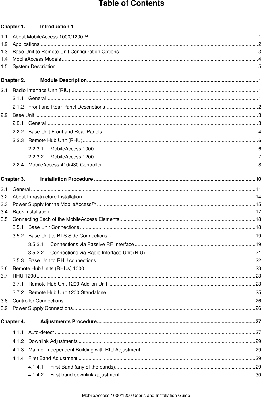 MobileAccess 1000/1200 User’s and Installation Guide Table of Contents Chapter 1. Introduction 1 1.1 About MobileAccess 1000/1200™ .........................................................................................................................1 1.2 Applications ...........................................................................................................................................................2 1.3 Base Unit to Remote Unit Configuration Options...................................................................................................3 1.4 MobileAccess Models ............................................................................................................................................4 1.5 System Description................................................................................................................................................5 Chapter 2. Module Description..........................................................................................................................1 2.1 Radio Interface Unit (RIU)......................................................................................................................................1 2.1.1 General.......................................................................................................................................................1 2.1.2 Front and Rear Panel Descriptions.............................................................................................................2 2.2 Base Unit ...............................................................................................................................................................3 2.2.1 General.......................................................................................................................................................3 2.2.2 Base Unit Front and Rear Panels...............................................................................................................4 2.2.3 Remote Hub Unit (RHU).............................................................................................................................6 2.2.3.1 MobileAccess 1000.....................................................................................................................6 2.2.3.2 MobileAccess 1200.....................................................................................................................7 2.2.4 MobileAccess 410/430 Controller...............................................................................................................8 Chapter 3. Installation Procedure ...................................................................................................................10 3.1 General ................................................................................................................................................................11 3.2 About Infrastructure Installation ...........................................................................................................................14 3.3 Power Supply for the MobileAccess™.................................................................................................................15 3.4 Rack Installation ..................................................................................................................................................17 3.5 Connecting Each of the MobileAccess Elements.................................................................................................18 3.5.1 Base Unit Connections.............................................................................................................................18 3.5.2 Base Unit to BTS Side Connections .........................................................................................................19 3.5.2.1 Connections via Passive RF Interface ......................................................................................19 3.5.2.2 Connections via Radio Interface Unit (RIU) ..............................................................................21 3.5.3 Base Unit to RHU connections .................................................................................................................22 3.6 Remote Hub Units (RHUs) 1000..........................................................................................................................23 3.7 RHU 1200............................................................................................................................................................23 3.7.1 Remote Hub Unit 1200 Add-on Unit .........................................................................................................23 3.7.2 Remote Hub Unit 1200 Standalone..........................................................................................................25 3.8 Controller Connections ........................................................................................................................................26 3.9 Power Supply Connections..................................................................................................................................26 Chapter 4. Adjustments Procedure.................................................................................................................27 4.1.1 Auto-detect ...............................................................................................................................................27 4.1.2 Downlink Adjustments ..............................................................................................................................29 4.1.3 Main or Independent Building with RIU Adjustment..................................................................................29 4.1.4 First Band Adjustment ..............................................................................................................................29 4.1.4.1 First Band (any of the bands)....................................................................................................29 4.1.4.2 First band downlink adjustment ................................................................................................30