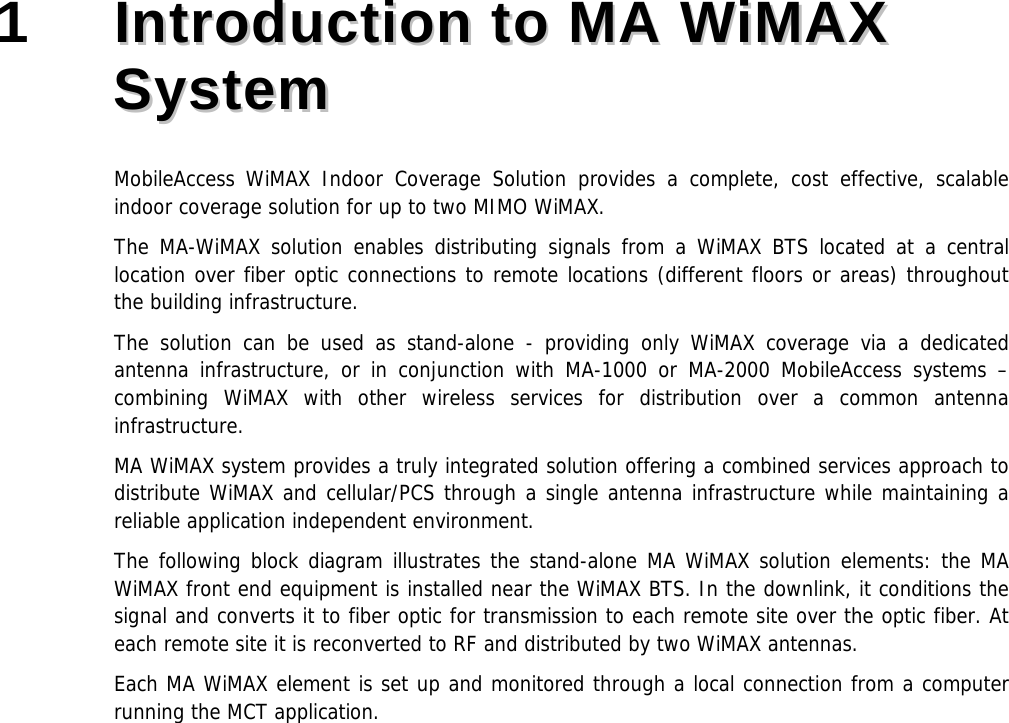1 IInnttrroodduuccttiioonn ttoo MMAA WWiiMMAAXX SSyysstteemm MobileAccess WiMAX Indoor Coverage Solution provides a complete, cost effective, scalable indoor coverage solution for up to two MIMO WiMAX. The MA-WiMAX solution enables distributing signals from a WiMAX BTS located at a central location over fiber optic connections to remote locations (different floors or areas) throughout the building infrastructure. The solution can be used as stand-alone - providing only WiMAX coverage via a dedicated antenna infrastructure, or in conjunction with MA-1000 or MA-2000 MobileAccess systems – combining WiMAX with other wireless services for distribution over a common antenna infrastructure. MA WiMAX system provides a truly integrated solution offering a combined services approach to distribute WiMAX and cellular/PCS through a single antenna infrastructure while maintaining a reliable application independent environment. The following block diagram illustrates the stand-alone MA WiMAX solution elements: the MA WiMAX front end equipment is installed near the WiMAX BTS. In the downlink, it conditions the signal and converts it to fiber optic for transmission to each remote site over the optic fiber. At each remote site it is reconverted to RF and distributed by two WiMAX antennas. Each MA WiMAX element is set up and monitored through a local connection from a computer running the MCT application.