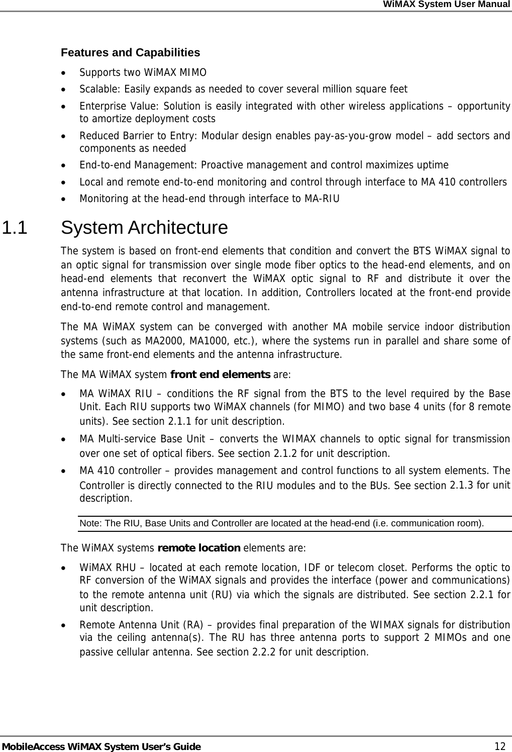 WiMAX System User Manual MobileAccess WiMAX System User’s Guide 12 Features and Capabilities • Supports two WiMAX MIMO • Scalable: Easily expands as needed to cover several million square feet • Enterprise Value: Solution is easily integrated with other wireless applications – opportunity to amortize deployment costs • Reduced Barrier to Entry: Modular design enables pay-as-you-grow model – add sectors and components as needed • End-to-end Management: Proactive management and control maximizes uptime • Local and remote end-to-end monitoring and control through interface to MA 410 controllers • Monitoring at the head-end through interface to MA-RIU 1.1 System Architecture The system is based on front-end elements that condition and convert the BTS WiMAX signal to an optic signal for transmission over single mode fiber optics to the head-end elements, and on head-end elements that reconvert the WiMAX optic signal to RF and distribute it over the antenna infrastructure at that location. In addition, Controllers located at the front-end provide end-to-end remote control and management. The MA WiMAX system can be converged with another MA mobile service indoor distribution systems (such as MA2000, MA1000, etc.), where the systems run in parallel and share some of the same front-end elements and the antenna infrastructure. The MA WiMAX system front end elements are: • MA WiMAX RIU – conditions the RF signal from the BTS to the level required by the Base Unit. Each RIU supports two WiMAX channels (for MIMO) and two base 4 units (for 8 remote units). See section 2.1.1 for unit description. • MA Multi-service Base Unit – converts the WIMAX channels to optic signal for transmission over one set of optical fibers. See section 2.1.2 for unit description. • MA 410 controller – provides management and control functions to all system elements. The Controller is directly connected to the RIU modules and to the BUs. See section 2.1.3 for unit description. Note: The RIU, Base Units and Controller are located at the head-end (i.e. communication room). The WiMAX systems remote location elements are: • WiMAX RHU – located at each remote location, IDF or telecom closet. Performs the optic to RF conversion of the WiMAX signals and provides the interface (power and communications) to the remote antenna unit (RU) via which the signals are distributed. See section 2.2.1 for unit description. • Remote Antenna Unit (RA) – provides final preparation of the WIMAX signals for distribution via the ceiling antenna(s). The RU has three antenna ports to support 2 MIMOs and one passive cellular antenna. See section 2.2.2 for unit description.