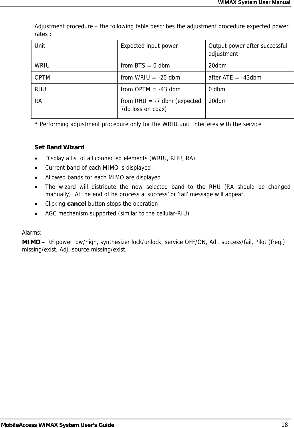 WiMAX System User Manual MobileAccess WiMAX System User’s Guide 18 Adjustment procedure – the following table describes the adjustment procedure expected power rates : Unit Expected input power Output power after successful adjustment WRIU from BTS = 0 dbm 20dbm OPTM from WRIU = -20 dbm after ATE = -43dbm RHU from OPTM = -43 dbm 0 dbm RA from RHU = -7 dbm (expected 7db loss on coax) 20dbm * Performing adjustment procedure only for the WRIU unit interferes with the service Set Band Wizard • Display a list of all connected elements (WRIU, RHU, RA) • Current band of each MIMO is displayed • Allowed bands for each MIMO are displayed • The wizard will distribute the new selected band to the RHU (RA should be changed manually). At the end of he process a ‘success’ or ‘fail’ message will appear. • Clicking cancel button stops the operation • AGC mechanism supported (similar to the cellular-RIU) Alarms: MIMO – RF power low/high, synthesizer lock/unlock, service OFF/ON, Adj. success/fail, Pilot (freq.) missing/exist, Adj. source missing/exist,