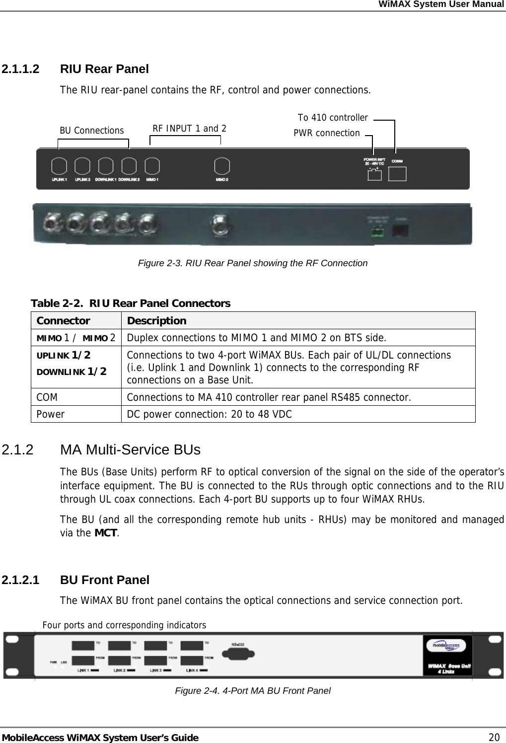 WiMAX System User Manual MobileAccess WiMAX System User’s Guide 20 2.1.1.2 RIU Rear Panel The RIU rear-panel contains the RF, control and power connections. Figure 2-3. RIU Rear Panel showing the RF Connection Table 2-2. RIU Rear Panel Connectors Connector Description MIMO 1 / MIMO 2 Duplex connections to MIMO 1 and MIMO 2 on BTS side. UPLINK 1/2 DOWNLINK 1/2 Connections to two 4-port WiMAX BUs. Each pair of UL/DL connections (i.e. Uplink 1 and Downlink 1) connects to the corresponding RF connections on a Base Unit. COM Connections to MA 410 controller rear panel RS485 connector. Power DC power connection: 20 to 48 VDC 2.1.2 MA Multi-Service BUs The BUs (Base Units) perform RF to optical conversion of the signal on the side of the operator’s interface equipment. The BU is connected to the RUs through optic connections and to the RIU through UL coax connections. Each 4-port BU supports up to four WiMAX RHUs. The BU (and all the corresponding remote hub units - RHUs) may be monitored and managed via the MCT. 2.1.2.1 BU Front Panel The WiMAX BU front panel contains the optical connections and service connection port. Figure 2-4. 4-Port MA BU Front Panel Four ports and corresponding indicatorsBU Connections RF INPUT 1 and 2 PWR connectionTo 410 controller