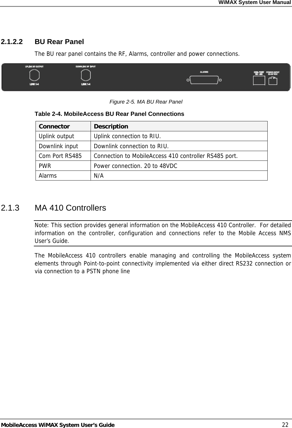 WiMAX System User Manual MobileAccess WiMAX System User’s Guide 22 2.1.2.2 BU Rear Panel The BU rear panel contains the RF, Alarms, controller and power connections. Figure 2-5. MA BU Rear Panel Table 2-4. MobileAccess BU Rear Panel Connections Connector Description Uplink output Uplink connection to RIU. Downlink input Downlink connection to RIU. Com Port RS485 Connection to MobileAccess 410 controller RS485 port. PWR Power connection. 20 to 48VDC Alarms N/A 2.1.3 MA 410 Controllers Note: This section provides general information on the MobileAccess 410 Controller. For detailed information on the controller, configuration and connections refer to the Mobile Access NMS User’s Guide. The MobileAccess 410 controllers enable managing and controlling the MobileAccess system elements through Point-to-point connectivity implemented via either direct RS232 connection or via connection to a PSTN phone line
