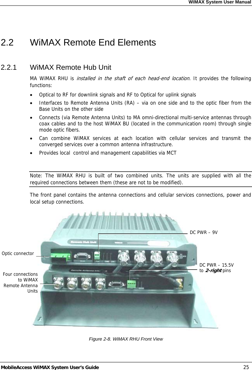 WiMAX System User Manual MobileAccess WiMAX System User’s Guide 25 2.2 WiMAX Remote End Elements 2.2.1 WiMAX Remote Hub Unit MA WiMAX RHU is installed in the shaft of each head-end location. It provides the following functions: • Optical to RF for downlink signals and RF to Optical for uplink signals • Interfaces to Remote Antenna Units (RA) – via on one side and to the optic fiber from the Base Units on the other side • Connects (via Remote Antenna Units) to MA omni-directional multi-service antennas through coax cables and to the host WiMAX BU (located in the communication room) through single mode optic fibers. • Can combine WiMAX services at each location with cellular services and transmit the converged services over a common antenna infrastructure. • Provides local control and management capabilities via MCT Note: The WiMAX RHU is built of two combined units. The units are supplied with all the required connections between them (these are not to be modified). The front panel contains the antenna connections and cellular services connections, power and local setup connections. Figure 2-8. WiMAX RHU Front View Four connections to WiMAX Remote Antenna Units DC PWR – 9VDC PWR – 15.5V to 2-right pins Optic connector