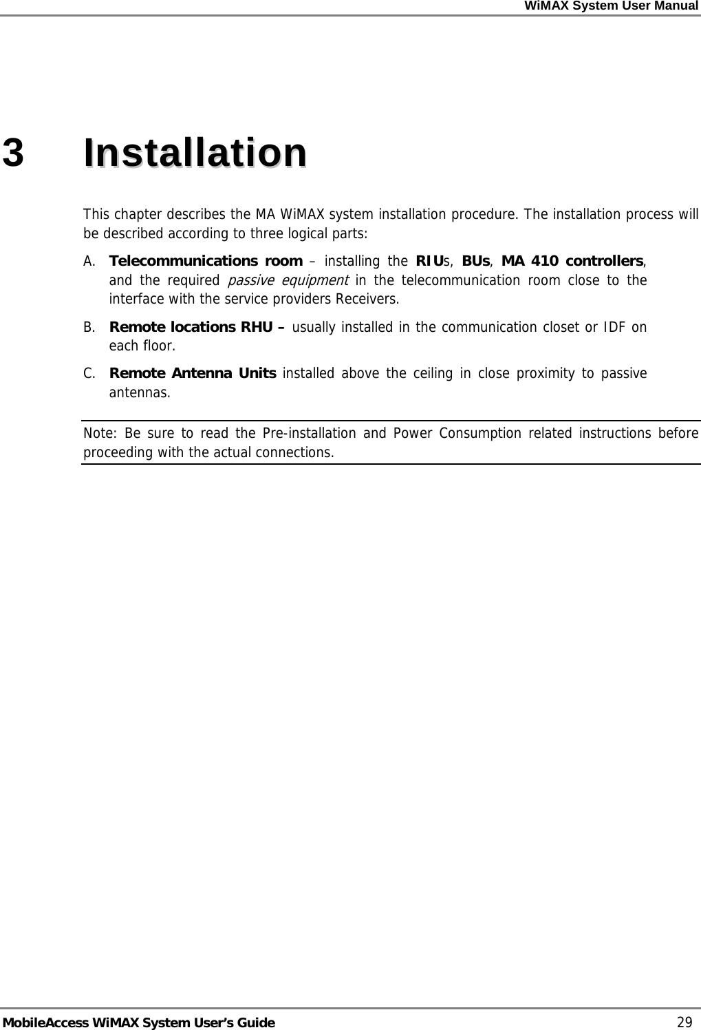 WiMAX System User Manual MobileAccess WiMAX System User’s Guide 29 3 IInnssttaallllaattiioonn This chapter describes the MA WiMAX system installation procedure. The installation process will be described according to three logical parts: A. Telecommunications room – installing the RIUs, BUs, MA 410 controllers, and the required passive equipment in the telecommunication room close to the interface with the service providers Receivers. B. Remote locations RHU – usually installed in the communication closet or IDF on each floor. C. Remote Antenna Units installed above the ceiling in close proximity to passive antennas. Note: Be sure to read the Pre-installation and Power Consumption related instructions before proceeding with the actual connections.