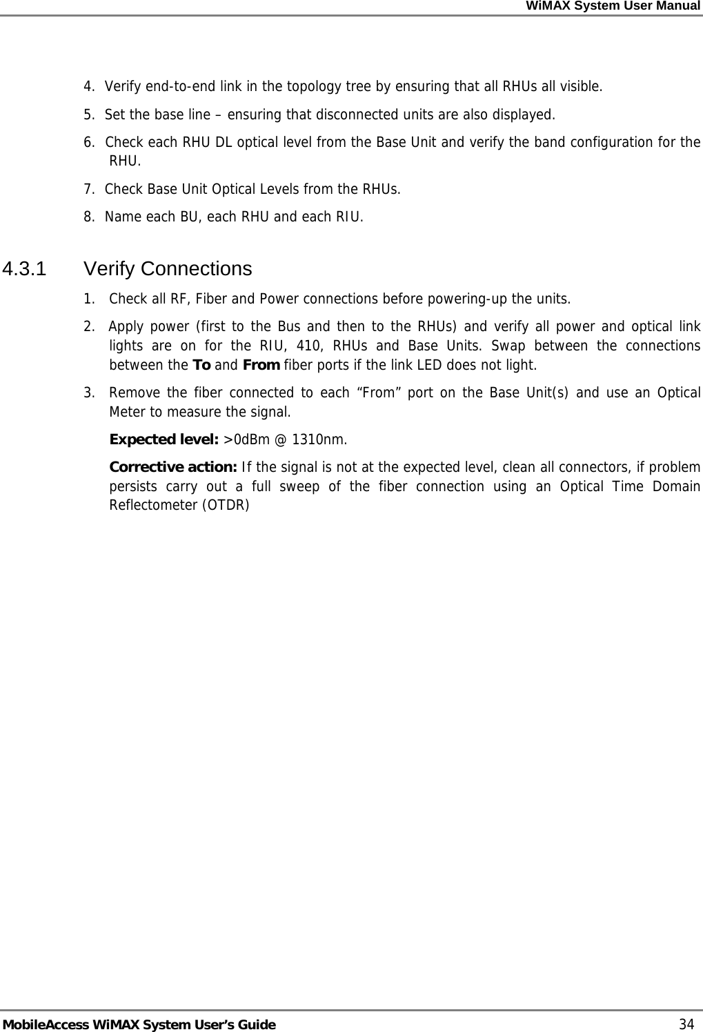 WiMAX System User Manual MobileAccess WiMAX System User’s Guide 34 4. Verify end-to-end link in the topology tree by ensuring that all RHUs all visible. 5. Set the base line – ensuring that disconnected units are also displayed. 6. Check each RHU DL optical level from the Base Unit and verify the band configuration for the RHU. 7. Check Base Unit Optical Levels from the RHUs. 8. Name each BU, each RHU and each RIU. 4.3.1 Verify Connections 1. Check all RF, Fiber and Power connections before powering-up the units. 2. Apply power (first to the Bus and then to the RHUs) and verify all power and optical link lights are on for the RIU, 410, RHUs and Base Units. Swap between the connections between the To and From fiber ports if the link LED does not light. 3. Remove the fiber connected to each “From” port on the Base Unit(s) and use an Optical Meter to measure the signal. Expected level: >0dBm @ 1310nm. Corrective action: If the signal is not at the expected level, clean all connectors, if problem persists carry out a full sweep of the fiber connection using an Optical Time Domain Reflectometer (OTDR)