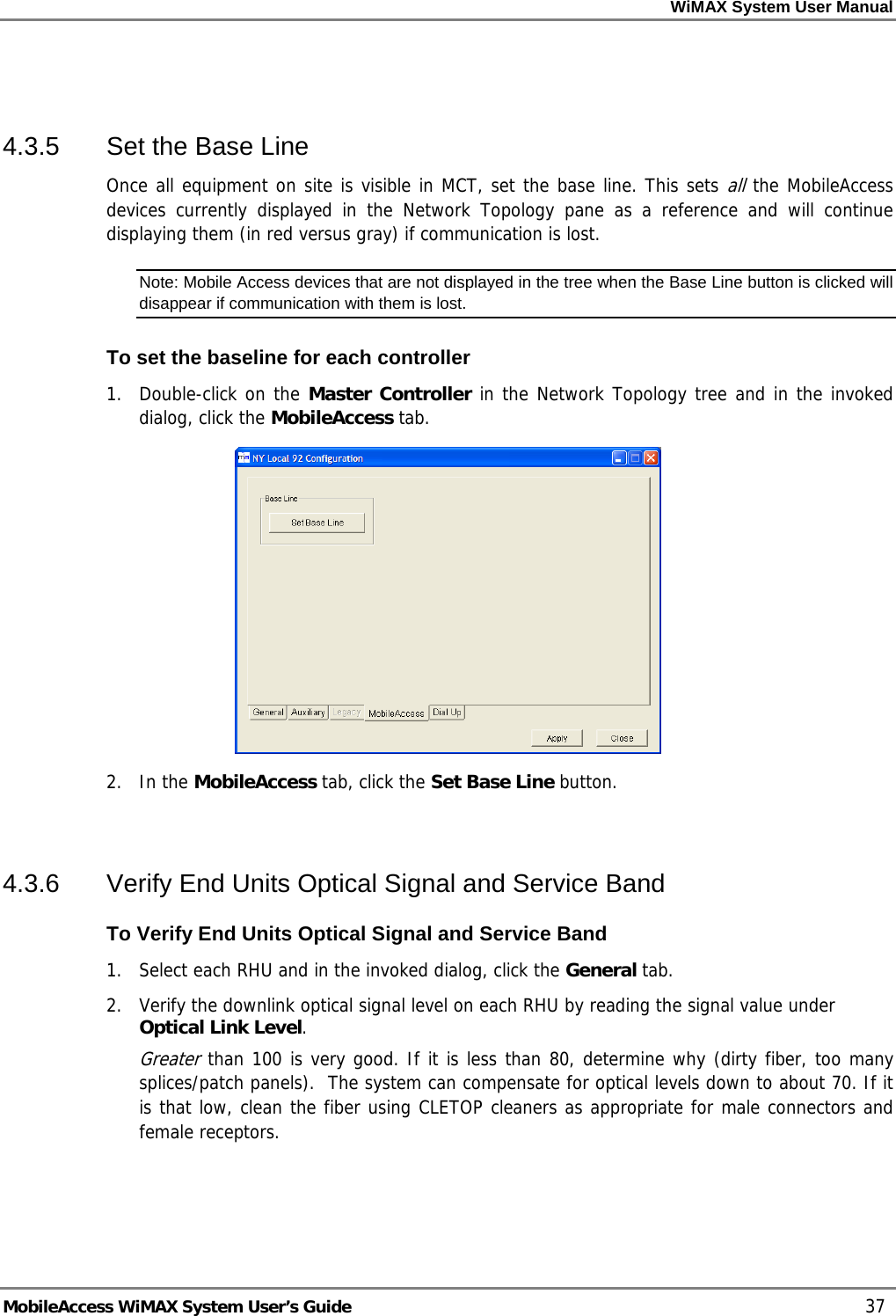 WiMAX System User Manual MobileAccess WiMAX System User’s Guide 37 4.3.5 Set the Base Line Once all equipment on site is visible in MCT, set the base line. This sets all the MobileAccess devices currently displayed in the Network Topology pane as a reference and will continue displaying them (in red versus gray) if communication is lost. Note: Mobile Access devices that are not displayed in the tree when the Base Line button is clicked will disappear if communication with them is lost. To set the baseline for each controller 1. Double-click on the Master Controller in the Network Topology tree and in the invoked dialog, click the MobileAccess tab. 2. In the MobileAccess tab, click the Set Base Line button. 4.3.6 Verify End Units Optical Signal and Service Band To Verify End Units Optical Signal and Service Band 1. Select each RHU and in the invoked dialog, click the General tab. 2. Verify the downlink optical signal level on each RHU by reading the signal value under Optical Link Level. Greater than 100 is very good. If it is less than 80, determine why (dirty fiber, too many splices/patch panels). The system can compensate for optical levels down to about 70. If it is that low, clean the fiber using CLETOP cleaners as appropriate for male connectors and female receptors.
