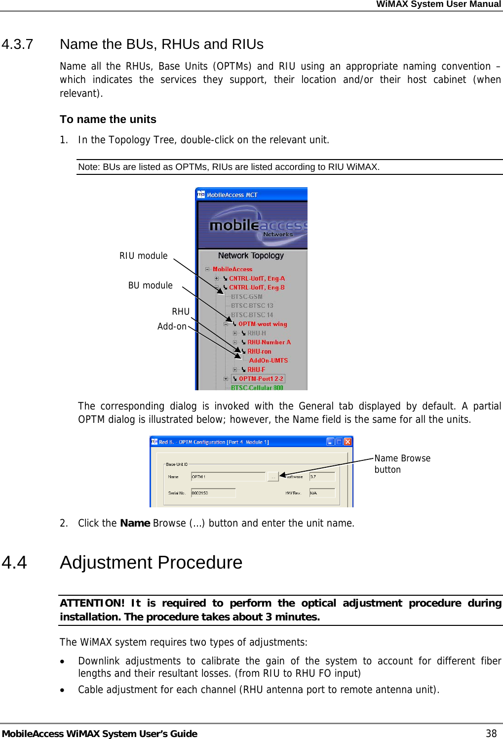 WiMAX System User Manual MobileAccess WiMAX System User’s Guide 38 4.3.7 Name the BUs, RHUs and RIUs Name all the RHUs, Base Units (OPTMs) and RIU using an appropriate naming convention – which indicates the services they support, their location and/or their host cabinet (when relevant). To name the units 1. In the Topology Tree, double-click on the relevant unit. Note: BUs are listed as OPTMs, RIUs are listed according to RIU WiMAX. The corresponding dialog is invoked with the General tab displayed by default. A partial OPTM dialog is illustrated below; however, the Name field is the same for all the units. 2. Click the Name Browse (…) button and enter the unit name. 4.4 Adjustment Procedure ATTENTION! It is required to perform the optical adjustment procedure during installation. The procedure takes about 3 minutes. The WiMAX system requires two types of adjustments: • Downlink adjustments to calibrate the gain of the system to account for different fiber lengths and their resultant losses. (from RIU to RHU FO input) • Cable adjustment for each channel (RHU antenna port to remote antenna unit). RIU module BU module RHUAdd-onName Browse button
